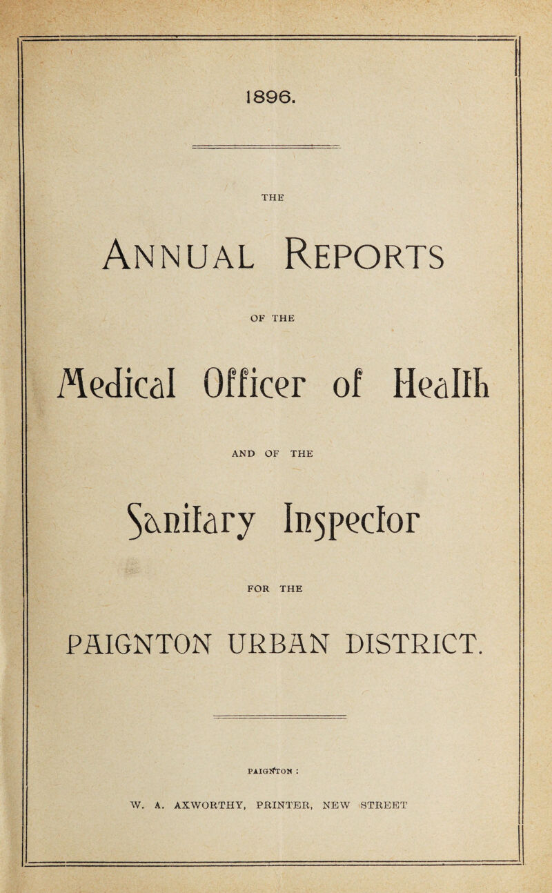 1896. THE Annual Reports OF THE Medical Officer of Healft AND OF THE In^peclor FOR THE PAIGNTON URBAN DISTRICT. PAIGl^TON : W. A. AXWORTHY, PRINTER, NEW STREET