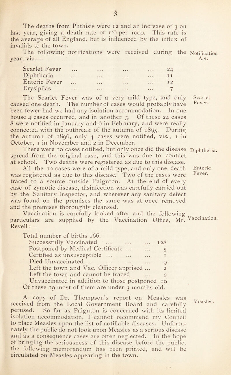 5 The deaths from Phthisis were 12 and an increase of 3 on last year, giving a death rate of i’6 per 1000. This rate is the average of all England, but is influenced by the influx of invalids to the town. The following notifications were received during the Notification year, viz.— Act. Scarlet Fever Diphtheria Enteric Fever Erysipilas 24 11 12 7 The Scarlet Fever was of a very mild type, and only Scarlet caused'one death. The number of cases would probably have Fever, been fewer had we had any isolation accommodation. In one house 4 cases occurred, and in another 3. Of these 24 cases 8 were notified in January and 6 in February, and were really connected with the outbreak of the autumn of 1895. During the autumn of i8g6, only 4 cases were notified, viz., i in October, i in November and 2 in December. There were 10 cases notified, but only once did the disease Diphtheria, spread from the original case, and this was due to contact at school. Two deaths were registered as due to this disease. All the 12 cases were of a mild type, and only one death Enteric was registered as due to this disease. Two of the cases were t'ever. traced to a source outside Paignton. At the end of every case of z3^motic disease, disinfection was carefully carried out by the Sanitary Inspector, and wherever any sanitary defect was found on the premises the same was at once removed and the premises thoroughly cleansed. Vaccination is carefully looked after and the following particulars are supplied i3y the Vaccination Office, Mr. Vaccination Revell;— Total number of births 166. Successfully Vaccinated ... ... ... 128 Postponed by Medical Certificate ... ... 5 Certified as unsusceptible ... ... ... i Died Unvaccinated ... ... ... ... g Left the town and Vac. Officer apprised ... 2 Left the town and cannot be traced ... 2 Unvaccinated in addition to those postponed ig Of these ig most of them are under 3 months old. A copy of Dr. Thompson’s report on Measles was received from the Local Government Board and carefully perused. So far as Paignton is concerned with its limited isolation accommodation, I cannot recommend m)^ Council to place Measles upon the list of notifiable diseases. Unfortu¬ nately the public do not look upon Measles as a serious disease and as a consequence cases are often neglected. In the hope of bringing the seriousness of this disease before the public, the following memorandum has been printed, and will be circulated on Measles appearing in the town.