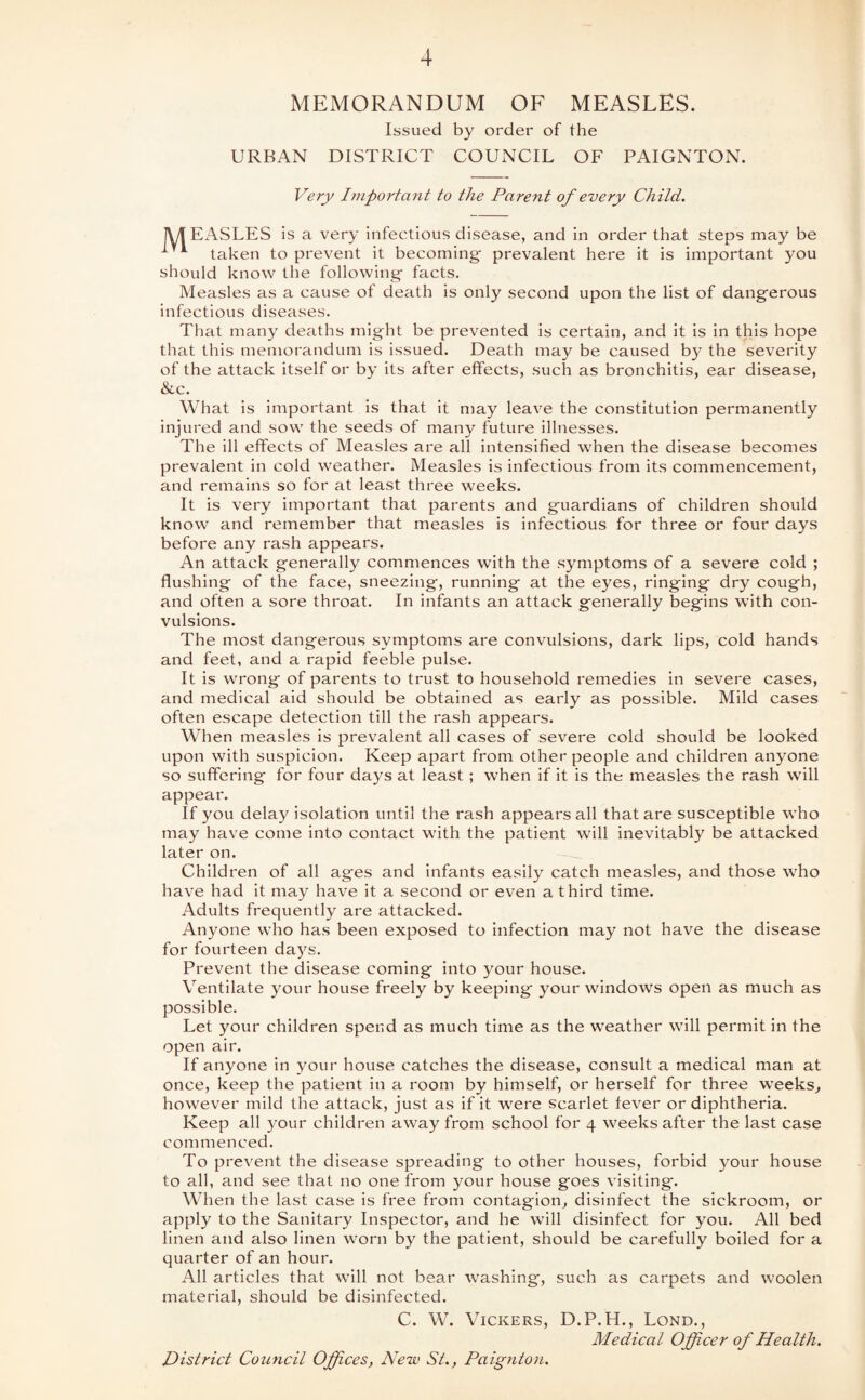 MEMORANDUM OF MEASLES. Issued by order of the URBAN DISTRICT COUNCIL OF PAIGNTON. Very Important to the Parent of every Child. lUT EASLES is a very infectious disease, and in order that steps may be taken to prevent it becoming- prevalent here it is important you should know the following facts. Measles as a cause of death is only second upon the list of dangerous infectious diseases. That many deaths might be prevented is certain, and it Is in this hope tluit this memorandum is issued. Death may be caused by the severity of the attack itself or by its after effects, such as bronchitis, ear disease, &c. What is important Is that it may leave the constitution permanently injured and sow the seeds of many future illnesses. The ill effects of Measles are all intensified when the disease becomes prevalent in cold weather. Measles is infectious from its commencement, and remains so for at least three weeks. It is very important that parents and guardians of children should know and remember that measles is infectious for three or four days before any rash appears. An attack generally commences with the symptoms of a severe cold ; flushing of the face, sneezing, running at the eyes, ringing dry cough, and often a sore throat. In infants an attack generally begins with con¬ vulsions. The most dangerous symptoms are convulsions, dark lips, cold hands and feet, and a rapid feeble pulse. It is wrong of parents to trust to household remedies in severe cases, and medical aid should be obtained as early as possible. Mild cases often escape detection till the rash appears. When measles is prevalent all cases of severe cold should be looked upon with suspicion. Keep apart from other people and children anyone so suffering for four days at least ; when if it Is the measles the rash will appear. If you delay isolation until the rash appears all that are susceptible who may have come into contact with the patient will inevitably be attacked later on. Children of all ages and Infants easily catch measles, and those who have had It may have it a second or even a third time. Adults frequently are attacked. Anyone who has been exposed to Infection may not have the disease for fourteen daj^s. Prevent the disease coming Into your house. Ventilate your house freely by keeping your windows open as much as possible. Let your children spend as much time as the weather will permit in the open air. If anyone In your house catches the disease, consult a medical man at once, keep the patient in a room by himself, or herself for three weeks^ however mild the attack, just as if it were scarlet fever or diphtheria. Keep all your children away from school for 4 weeks after the last case commenced. To prevent the disease spreading to other houses, forbid your house to all, and see that no one from your house goes visiting. When the last case is free from contagion, disinfect the sickroom, or apply to the Sanitary Inspector, and he will disinfect for you. All bed linen and also linen worn by the patient, should be carefully boiled for a quarter of an hour. All articles that will not bear Avashing, such as carpets and woolen material, should be disinfected. C. W. Vickers, D.P.H., Lond., Medical Office r of Health. District Council Offices, New St., Paignton.