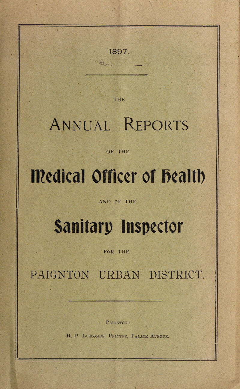 1897. THE Annual Reports OF THE medical Officer of fiealtl) AND OF THE Sanitarp Inspector FOR THE PAIGNTON URBAN DISTRICT. Paignton : IT P Luscombe, Printer, Palace Avenue.