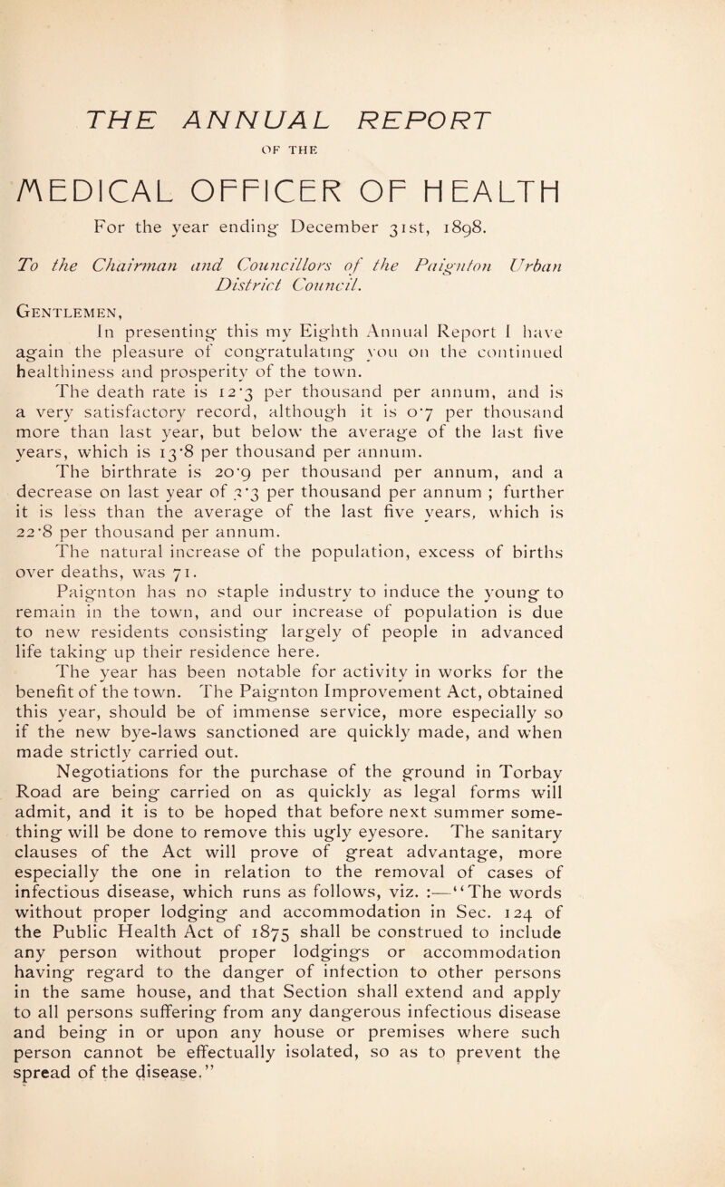 THE ANNUAL REPORT OF THE AEDICAL OFFICER OF FIEALTH For the year ending' December 31st, 1898. To the Chairinan tmd Councillors of the Paignton Urban District Council. Gentlemen, In presenting' this my Eighth Annual Report I have again the pleasure of congratulating you on the continued healthiness and prosperity of the town. The death rate is 12‘3 per thousand per annum, and is a very satisfactory record, although it is o’y per thousand more than last year, but below the average of the last five years, which is 13*8 per thousand per annum. The birthrate is 20^9 per thousand per annum, and a decrease on last year of 3*3 per thousand per annum ; further it is less than the average of the last five years, which is 22’8 per thousand per annum. The natural increase of the population, excess of births over deaths, was 71. Paignton has no staple industry to induce the young to remain in the town, and our increase of population is due to new residents consisting largely of people in advanced life taking up their residence here. The year has been notable for activity in works for the benefit of the town. The Paignton Improvement Act, obtained this year, should be of immense service, more especially so if the new bye-laws sanctioned are quickly made, and when made strictly carried out. Negotiations for the purchase of the ground in Torbay Road are being carried on as quickly as legal forms will admit, and it is to be hoped that before next summer some¬ thing will be done to remove this ugly eyesore. The sanitary clauses of the Act will prove of great advantage, more especially the one in relation to the removal of cases of infectious disease, which runs as follows, viz. “The words without proper lodging and accommodation in Sec. 124 of the Public Health Act of 1875 shall be construed to include any person without proper lodgings or accommodation having regard to the danger of infection to other persons in the same house, and that Section shall extend and apply to all persons suffering from any dangerous infectious disease and being in or upon any house or premises where such person cannot be effectually isolated, so as to prevent the spread of the disease.”