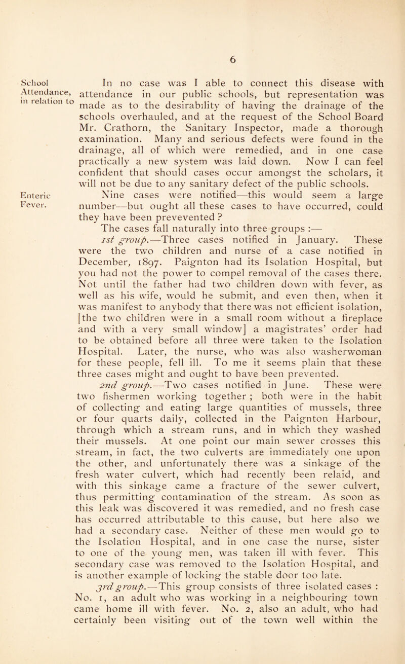 School In no case was I able to connect this disease with Attendance, attendance in our public schools, but representation was in relation to ^ls to the desirability of having the drainage of the schools overhauled, and at the request of the School Board Mr. Crathorn, the Sanitary Inspector, made a thorough examination. Many and serious defects were found in the drainage, all of which were remedied, and in one case practically a new system was laid down. Now I can feel confident that should cases occur amongst the scholars, it will not be due to any sanitary defect of the public schools. Enteric Nine cases were notified—this would seem a larp'e o Fever. number—but ought all these cases to have occurred, could they have been prevevented ? The cases fall naturally into three groups :— is^ grojip.—Three cases notified in January. These were the two children and nurse of a case notified in December, 1897. Paignton had its Isolation Hospital, but you had not the power to compel removal of the cases there. Not until the father had two children down with fever, as well as his wife, would he submit, and even then, when it was manifest to anybody that there was not efficient isolation, [the two children were in a small room without a fireplace and with a very small window] a magistrates’ order had to be obtained before all three were taken to the Isolation H ospital. Later, the nurse, who was also washerwoman for these people, fell ill. To me it seems plain that these three cases might and ought to have been prevented. 2nd group.—-Two cases notified in June. These were two fishermen working together ; both were in the habit of collecting and eating large quantities of mussels, three or four quarts daily, collected in the Paignton Harbour, through which a stream runs, and in which they washed their mussels. At one point our main sewer crosses this stream, in fact, the two culverts are immediately one upon the other, and unfortunately there was a sinkage of the fresh water culvert, which had recently been relaid, and with this sinkage came a fracture of the sewer culvert, thus permitting contamination of the stream. As soon as this leak was discovered it was remedied, and no fresh case has occurred attributable to this cause, but here also we had a secondary case. Neither of these men would go to the Isolation Hospital, and in one case the nurse, sister to one of the young* men, was taken ill with fever. This secondary case was removed to the Isolation Hospital, and is another example of locking the stable door too late. grdgroup. — This group consists of three isolated cases : No. I, an adult who was working in a neighbouring town came home ill with fever. No. 2, also an adult, who had certainly been visiting out of the town well within the