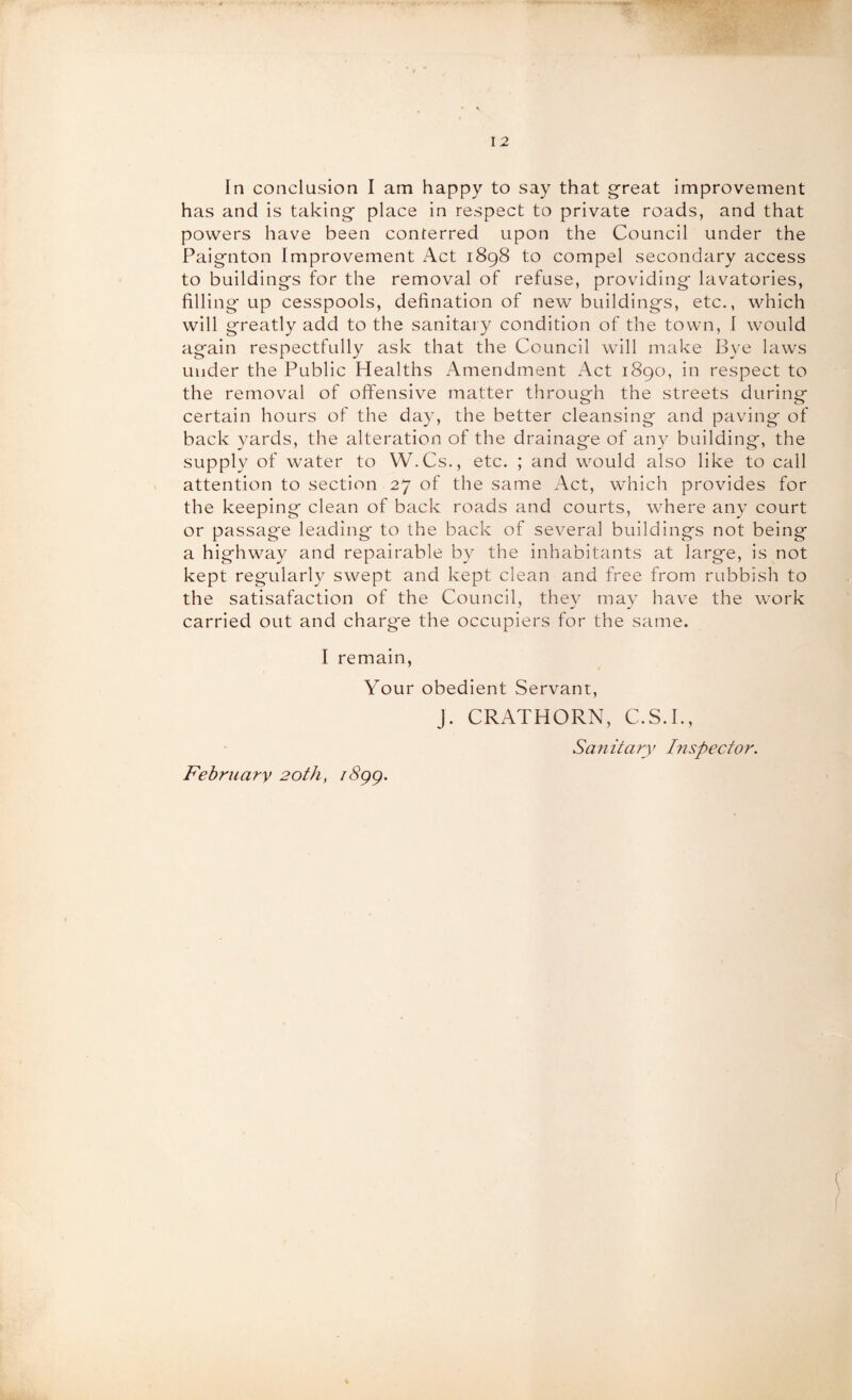 In conclusion I am happy to say that great improvement has and is taking place in respect to private roads, and that powers have been conferred upon the Council under the Paignton Improvement Act 1898 to compel secondary access to buildings for the removal of refuse, providing lavatories, filling up cesspools, defination of new buildings, etc., which will greatly add to the sanitary condition of the town, I would again respectfully ask that the Council will make Bye laws under the Public Healths Amendment Act 1890, in respect to the removal of offensive matter through the streets during certain hours of the day, the better cleansing and paving of back yards, the alteration of the drainage of any building, the supply of water to W.Cs., etc. ; and would also like to call attention to section 27 of the same Act, which provides for the keeping clean of back roads and courts, where any court or passage leading to the back of several buildings not being a highway and repairable by the inhabitants at large, is not kept regularly swept and kept clean and free from rubbish to the satisafaction of the Council, they may have the work carried out and charge the occupiers for the same. I remain, Your obedient Servant, February 20th, i8gg. J. CRATHORN, C.S.I., Sajiitary Inspector.