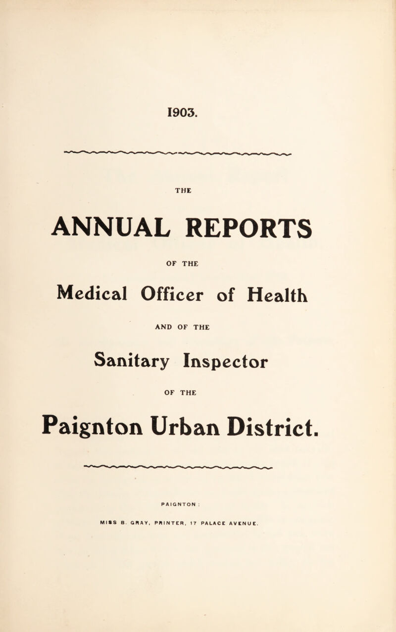 1903. THE ANNUAL REPORTS OF THE Medical Officer of Health AND OF THE Sanitary Inspector OF THE Paignton Urban District. PAIGNTON : MISS B. CRAY, PRINTER, IT PALACE AVENUE.