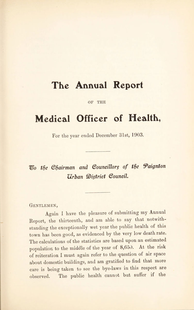 The Annual Report OF THE Medical Officer of Health, For the year ended December 31st, 1903. 7Bo tde Qfjairtnan and Qouneillors of tde Paignton Urban 3)istriet Qouneih Gentlemen, Again 1 have the pleasure of submitting my Annual Report, the thirteenth, and am able to say that notwith¬ standing the exceptionally wet year the public health of this town has been good, as evidenced by the very low death rate. The calculations of the statistics are based upon an estimated population to the middle of the year of 8,650. At the risk of reiteration I must again refer to the question of air space about domestic buildings, and am gratified to find that moie care is being taken to see the bye-laws in this respect aie observed. The public health cannot but suffei if the