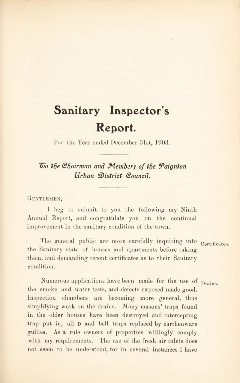 Sanitary Inspector's Report. For the Year ended December 31st, 1903. Wo tf)e Qftairman and Members of tfie ^Paignton Urban ^District Qouneih Gentlemen, I beg to submit to you the following my Ninth Annual Report, and congratulate you on the continual improvement in the sanitary condition of the town. The general public are more carefully inquiring into the Sanitary state of houses and apartments before taking them, and demanding recent certificates as to their Sanitary condition. Numerous applications have been made for the use of the smoke and water tests, and defects exposed made good. Inspection chambers are becoming more general, thus simplifying work on the drains. Many masons’ traps found in the older houses have been destroyed and intercepting trap put in, all D and bell traps replaced by earthenware gullies. As a rule owners of properties willingly comply with my requirements. The use of the fresh air inlets does not seem to be understood, for in several instances I have Certificates. Drains.