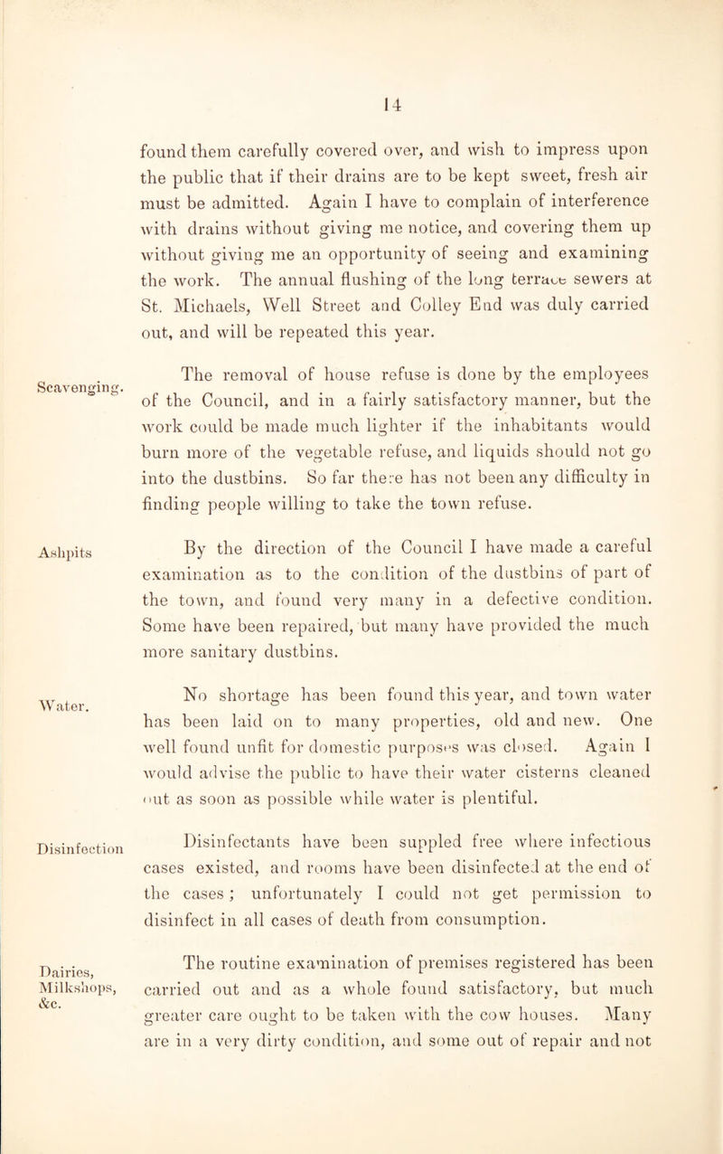Scavenging. Ashpits Water. Disinfection Dairies, Milkshops, &c. found them carefully covered over, and wish to impress upon the public that if their drains are to be kept sweet, fresh air must be admitted. Again I have to complain of interference with drains without giving me notice, and covering them up without giving me an opportunity of seeing and examining the work. The annual flushing of the long terrace sewers at St. Michaels, Well Street and Colley End was duly carried out, and will be repeated this year. The removal of house refuse is done by the employees of the Council, and in a fairly satisfactory manner, but the work could be made much lighter if the inhabitants would burn more of the vegetable refuse, and liquids should not go into the dustbins. So far there has not been any difficulty in finding people willing to take the town refuse. By the direction of the Council I have made a careful examination as to the condition of the dustbins of part of the town, and found very many in a defective condition. Some have been repaired, but many have provided the much more sanitary dustbins. No shortage has been found this year, and town water has been laid on to many properties, old and new. One well found unfit for domestic purposes was closed. Again I would advise the public to have their water cisterns cleaned out as soon as possible while water is plentiful. Disinfectants have been suppled free where infectious cases existed, and rooms have been disinfected at the end ot the cases; unfortunately I could not get permission to disinfect in all cases of death from consumption. The routine examination of premises registered has been carried out and as a whole found satisfactory, but much greater care ought to be taken with the cow houses. Many are in a very dirty condition, and some out of repair and not