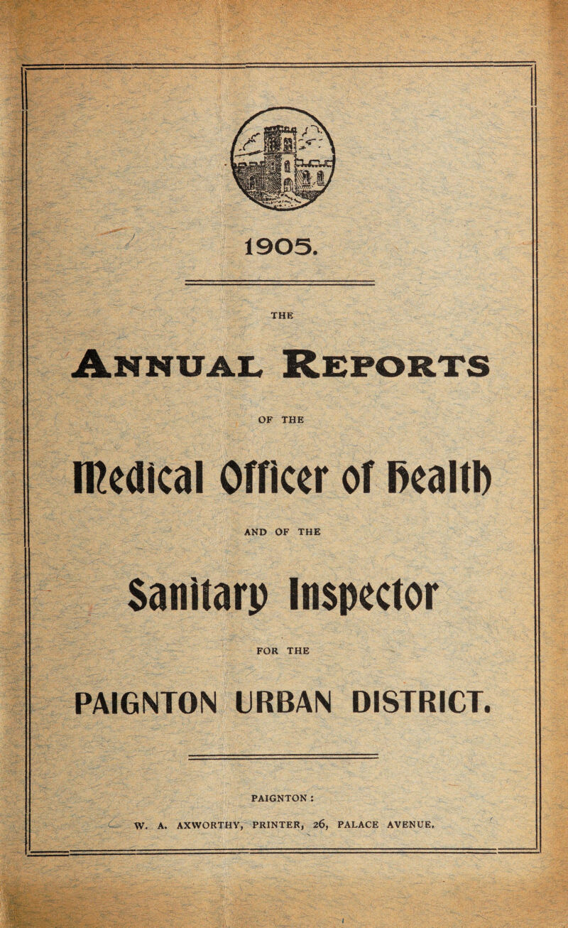 1905. THE Annuai. Reports OF THE iReaical Officer of l>ealtl) AND OF THE Sanitarp Inspector FOR THE PAIGNTON URBAN DISTRICT. PAIGNTON : i::- W. A. AXWORTHY, PRINTER, 26, PALACE AVENUE,