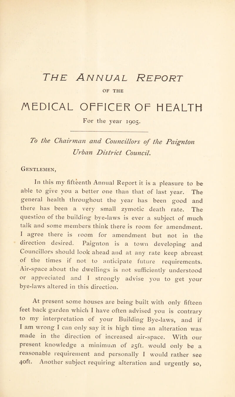 The Annual Report OF THE /nEDICAL OFFICER OF HEALTH For the year 1905. To the Chairman and Councillors of the Paignton Urban District Council. Gentlemen, In this my fifteenth Annual Report it is a pleasure to be able to give you a better one than that of last year. The general health throughout the year has been good and there has been a very small zymotic death rate. The question of the building bye-laws is ever a subject of much talk and some members think there is room for amendment. I agree there is room for amendment but not in the direction desired. Paignton is a town developing and Councillors should look ahead and at any rate keep abreast of the times if not to anticipate future requirements. Air-space about the dwellings is not sufficiently understood or appreciated and I strongly advise you to get your bye-laws altered in this direction. At present some houses are being built with only fifteen feet back garden which I have often advised you is contrary to my interpretation of your Building Bye-laws, and if I am wrong I can only say it is high time an alteration was made in the direction of increased air-space. With our present knowledge a minimum of 25ft. would only be a reasonable requirement and personally I would rather see 40ft. Another subject requiring alteration and urgently so.