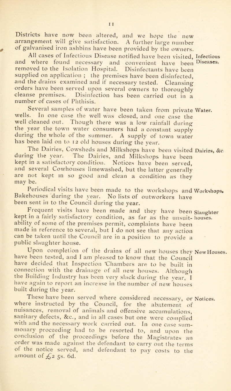 Districts have now been altered, and we hope the new arrano^ement will give satisfaction. A further large number of galvanised iron ashbins have been provided by the owners. All cases of Infectious Disease notified have been visited, Infectious and where found necessary and convenient have been Diseases, removed to the Isolation Hospital. Disinfectants have been supplied on application ; the premises have been disinfected, and the drains examined and if necessary tested. Cleansing orders have been served upon several owners to thoroughly ■cleanse premises. Disinfection has been carried out in a number of cases of Phthisis. Several samples of water have been taken from private Water, wells. In one case the well was closed, and one case the well cleaned out. Though there was a low rainfall during the year the town water consumers had a constant supply during the whole of the summer. A supply of town water has been laid on to 12 old houses during the year. The Dairies, Cowsheds and Milkshops have been visited Dairies, &c. during the year. The Dairies, and Milkshops have been kept in a satisfactory condition. Notices have been served, and several Cowhouses limewashed, but the latter generally are not kept m so good and clean a condition as they mav be. Periodical visits have been made to the workshops and Workshops. Bakehouses during the year. No lists of outworkers have been sent in to the Council during the year. Frequent visits have been made and they have been Slaughter kept in a fairly satisfactory condition, as far as the unsuit- houses, ability of some of the premises permit, complaints have been made in reference to several, but I do not see that any action can be taken until the Council are in a position to provide a public slaughter house. Upon completion of the drains of all new houses they New Houses, have been tested, and I am pleased to know that the Council have decided that Inspection 'Chambers are to be built in connection with the drainage of all new houses. Although the Building Industry has been very slack during the year, I have again to report an increase in the number of new houses built during the year. These have been served where considered necessary, or Notices, where instructed by the Council, for the abatement of nuisances, removal of animals and offensive accumulations, sanitary defects, &c., and in all cases but one were complied with and the necessary work carried out. In one case sum- monary proceeding had to be resorted to, and upon the conclusion of the proceedings before the Magistrates an order was made against the defendant to carry out the terms of the notice served, and defendant to pay costs to the amount of 5s. 6d.