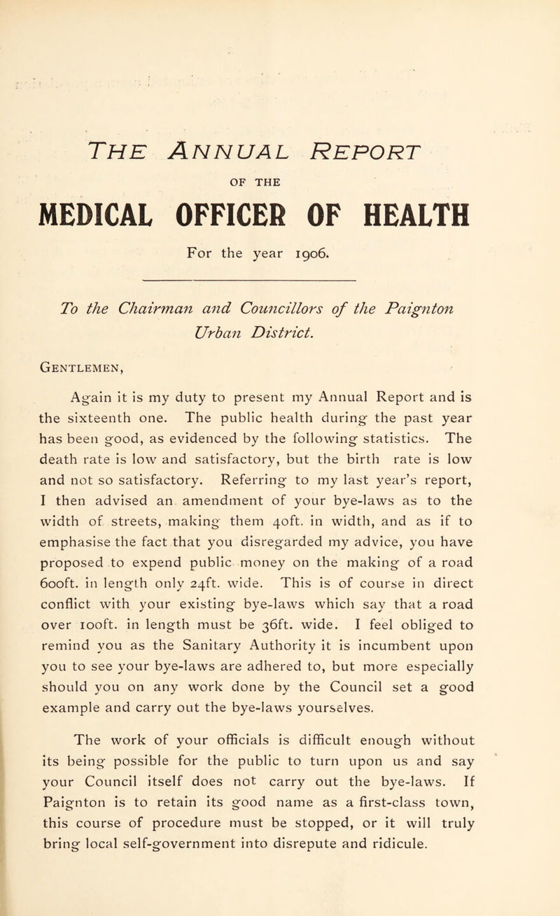 The Annual Report OF THE MEDICAL OFFICER OF HEALTH For the year 1906. To the Chairman and Councillors of the Paignton Urban District. Gentlemen, Again it is my duty to present my Annual Report and is the sixteenth one. The public health during the past year has been good, as evidenced by the following statistics. The death rate is low and satisfactory, but the birth rate is low and not so satisfactory. Referring to my last year’s report, I then advised an amendment of your bye-laws as to the width of streets, making them 40ft. in width, and as if to emphasise the fact that you disregarded my advice, you have proposed to expend public money on the making of a road 6ooft. in length only 24ft. wide. This is of course in direct conflict with your existing bye-laws which say that a road over looft. in length must be 36ft. wide. I feel obliged to remind you as the Sanitary Authority it is incumbent upon you to see your bye-laws are adhered to, but more especially should you on any work done by the Council set a good example and carry out the bye-laws yourselves. The work of vour officials is difficult enough without its being possible for the public to turn upon us and say your Council itself does not carry out the bye-laws. If Paignton is to retain its good name as a first-class town, this course of procedure must be stopped, or it will truly bring local self-government into disrepute and ridicule.