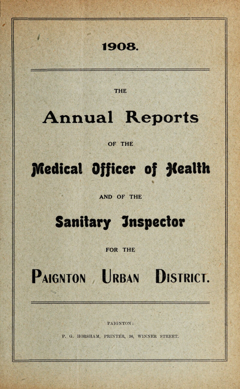 1908. THE Annual Reports OF THE JKedieal Officer of health AND OF THE Sanitary Snspector FOR THE Paignton Urban District. PAIGNTON: P. G. HORSHAM, PRINTER, 36, WINNER STREET.