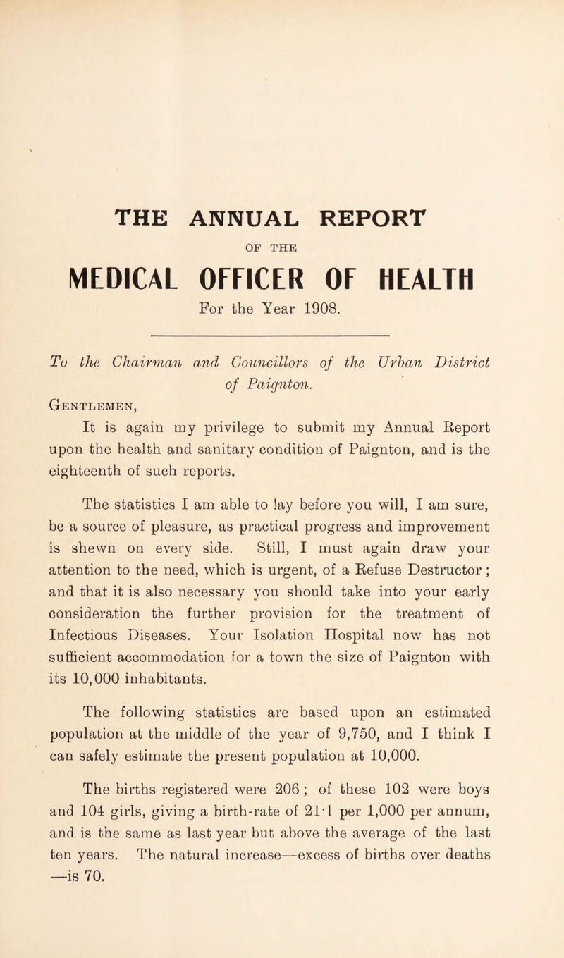 THE ANNUAL REPORT OF THE MEDICAL OFFICER OF HEALTH For the Year 1908. To the Chairman and Councillors of the Urban District of Paignton. Gentlemen, It is again my privilege to submit my Annual Report upon the health and sanitary condition of Paignton, and is the eighteenth of such reports. The statistics I am able to lay before you will, I am sure, be a source of pleasure, as practical progress and improvement is shewn on every side. Still, I must again draw your attention to the need, which is urgent, of a Refuse Destructor; and that it is also necessary you should take into your early consideration the further provision for the treatment of Infectious Diseases. Your Isolation Hospital now has not sufficient accommodation for a town the size of Paignton with its 10,000 inhabitants. The following statistics are based upon an estimated population at the middle of the year of 9,750, and I think I can safely estimate the present population at 10,000. The births registered were 206 ; of these 102 were boys and 104 girls, giving a birth-rate of 21T per 1,000 per annum, and is the same as last year but above the average of the last ten years. The natural increase—excess of births over deaths —is 70.