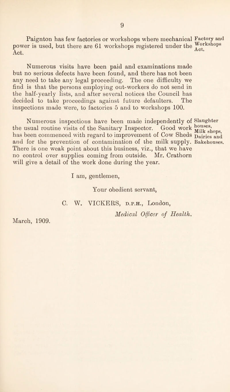 Paignton has few factories or workshops where mechanical power is used, but there are 61 workshops registered under the Act. Numerous visits have been paid and examinations made but no serious defects have been found, and there has not been any need to take any legal proceeding. The one difficulty we find is that the persons employing out-workers do not send in the half-yearly lists, and after several notices the Council has decided to take proceedings against future defaulters. The inspections made were, to factories 5 and to workshops 100. Numerous inspections have been made independently of the usual routine visits of the Sanitary Inspector. Good work has been commenced with regard to improvement of Cow Sheds and for the prevention of contamination of the milk supply. There is one weak point about this business, viz., that we have no control over supplies coming from outside. Mr. Crathorn will give a detail of the work done during the year. I am, gentlemen, Your obedient servant, Factory and Workshops Act. Slaughter houses, Milk shops, Dairies and Bakehouses. March, 1909. C. W. VICKERS, d.p.h., London, Medical Officer of Health.