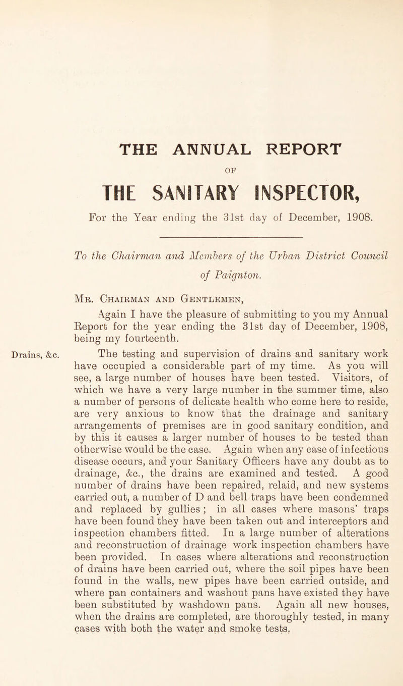 THE ANNUAL REPORT OF THE SANITARY INSPECTOR, For the Year ending the 31st day of December, 1908. To the Chairman and Members of the Urban District Council of Paignton. Mr. Chairman and Gentlemen, Again I have the pleasure of submitting to you my Annual Report for the year ending the 31st day of December, 1908, being my fourteenth. Drains, &c. The testing and supervision of drains and sanitary work have occupied a considerable part of my time. As you will see, a large number of houses have been tested. Visitors, of which we have a very large number in the summer time, also a number of persons of delicate health who come here to reside, are very anxious to know that the drainage and sanitary arrangements of premises are in good sanitary condition, and by this it causes a larger number of houses to be tested than otherwise would be the case. Again when any case of infectious disease occurs, and your Sanitary Officers have any doubt as to drainage, &c., the drains are examined and tested. A good number of drains have been repaired, relaid, and new systems carried out, a number of D and bell traps have been condemned and replaced by gullies ; in all cases where masons’ traps have been found they have been taken out and interceptors and inspection chambers fitted. In a large number of alterations and reconstruction of drainage work inspection chambers have been provided. In cases where alterations and reconstruction of drains have been carried out, where the soil pipes have been found in the walls, new pipes have been carried outside, and where pan containers and washout pans have existed they have been substituted by washdown pans. Again all new houses, when the drains are completed, are thoroughly tested, in many cases with both the water and smoke tests.