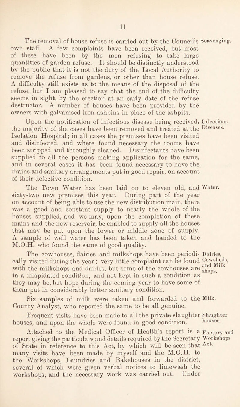The removal of house refuse is carried out by the Council’s Scavenging-, own staff. A few complaints have been received, but most of these have been by the men refusing to take large quantities of garden refuse. It should be distinctly understood by the public that it is not the duty of the Local Authority to remove the refuse from gardens, or other than house refuse. A difficulty still exists as to the means of the disposal of the refuse, but I am pleased to say that the end of the difficulty seems in sight, by the erection at an early date of the refuse destructor. A number of houses have been provided by the owners with galvanised iron ashbins in place of the ashpits. Upon the notification of infectious disease being received, Infectious the majority of the cases have been removed and treated at the Diseases. Isolation Hospital; in all cases the premises have been visited and disinfected, and where found necessary the rooms have been stripped and throughly cleaned. Disinfectants have been supplied to all the persons making application for the same, and in several cases it has been found necessary to have the drains and sanitary arrangements put in good repair, on account of their defective condition. The Town Water has been laid on to eleven old, and Water, sixty-two new premises this year. During part of the year on account of being able to use the new distribution main, there was a good and constant supply to nearly the whole of the houses supplied, and we may, upon the completion of these mains and the new reservoir, be enabled to supply all the houses that may be put upon the lower or middle zone of supply. A sample of well water has been taken and handed to the M.O.H. who found the same of good quality. The cowhouses, dairies and milkshops have been periodi- Dairies, cally visited during the year; very little complaint can be found c°w^eds, with the milkshops and dairies, but some of the cowhouses are ' in a dilapidated condition, and not kept in such a condition as they may be, hut hope during the coming year to have some of them put in considerably better sanitary condition. Six samples of milk were taken and forwarded to the Milk. County Analyst, who reported the same to be all genuine. Frequent visits have been made to all the private slaughter Slaughter houses, and upon the whole were found in good condition. houses. Attached to the Medical Officer of Health’s report is a Factory and report giving the particulars and details required by the Secretary Workshops of State in reference to this Act, by which will be seen that Act- many visits have been made by myself and the M.O.H. to the Workshops, Laundries and Bakehouses in the district, several of which were given verbal notices to limewash the workshops, and the necessary work was carried out. Under