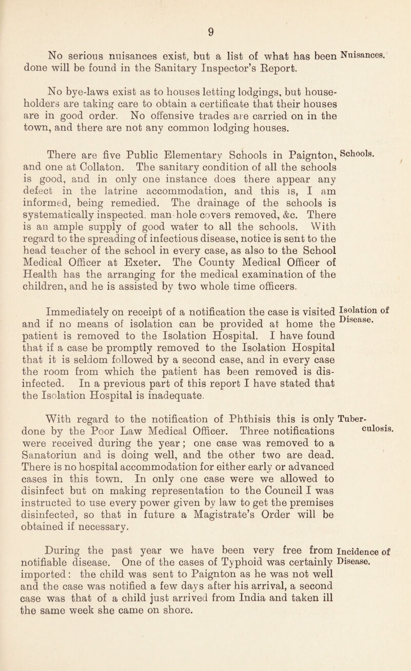 No serious nuisances exist, but a list of what has been Nuisances, done will be found in the Sanitary Inspector’s Eeport. No bye-laws exist as to houses letting lodgings, but house¬ holders are taking care to obtain a certificate that their houses are in good order. No offensive trades are carried on in the town, and there are not any common lodging houses. There are five Public Elementary Schools in Paignton, Schools, and one at Collaton. The sanitary condition of all the schools is good, and in only one instance does there appear any defect in the latrine accommodation, and this is, I am informed, being remedied. The drainage of the schools is systematically inspected, man-hole covers removed, &c. There is an ample supply of good water to all the schools. With regard to the spreading of infectious disease, notice is sent to the head teacher of the school in every case, as also to the School Medical Officer at Exeter. The County Medical Officer of Health has the arranging for the medical examination of the children, and he is assisted by two whole time officers. Immediately on receipt of a notification the case is visited Isolation of and if no means of isolation can be provided at home the patient is removed to the Isolation Hospital. I have found that if a case be promptly removed to the Isolation Hospital that it is seldom followed by a second case, and in every case the room from which the patient has been removed is dis¬ infected. In a previous part of this report I have stated that the Isolation Hospital is inadequate. With regard to the notification of Phthisis this is only Tuber- done by the Poor Law Medical Officer. Three notifications culosis were received during the year; one case was removed to a Sanatoriun and is doing well, and the other two are dead. There is no hospital accommodation for either early or advanced cases in this town. In only one case were we allowed to disinfect but on making representation to the Council I was instructed to use every power given by law to get the premises disinfected, so that in future a Magistrate’s Order will be obtained if necessary. During the past year we have been very free from Incidence of notifiable disease. One of the cases of Typhoid was certainly Disease, imported: the child was sent to Paignton as he was not well and the case was notified a few days after his arrival, a second case was that of a child just arrived from India and taken ill the same week she came on shore.