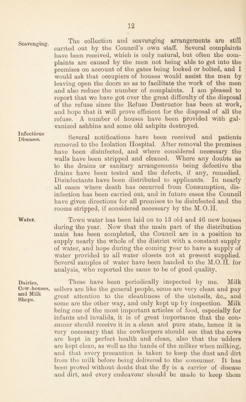 Scavenging-. Infectious Diseases. Water. Dairies, Cow-houses, and Milk Shops. The collection and scavenging arrangements are still carried out by the Council’s own staff. Several complaints have been received, which is only natural, but often the com¬ plaints are caused by the men not being able to get into the premises on account of the gates being locked or bolted, and I would ask that occupiers of houses would assist the men by leaving open the doors so as to facilitate the work of the men and also reduce the number of complaints. I am pleased to report that we have got over the great difficulty of the disposal of the refuse since the Kefuse Destructor has been at work, and hope that it will prove efficient for the disposal of all the refuse. A number of houses have been provided with gal¬ vanized ashbins and some old ashpits destroyed. Several notifications have been received and patients removed to the Isolation Hospital. After removal the premises have been disinfected, and where considered necessary the walls have been stripped and cleaned. Where any doubts as to the drains or sanitary arrangements being defective the drains have been tested and the defects, if any, remedied. Disinfectants have been distributed to applicants. In nearly all cases where death has occurred from Consumption, dis¬ infection has been carried out, and in future cases the Council have given directions for all premises to be disinfected and the rooms stripped, if considered necessary by the M.O.H. Town water has been laid on to 13 old and 46 new houses during the year. Now that the main part of the distribution main has been completed, the Council are in a position to supply nearly the whole of the district with a constant supply of water, and hope during the coming year to have a supply of water provided to all water closets not at present supplied. Several samples of water have been handed to the M.O.H. for analysis, who reported the same to be of good quality. These have been periodically inspected by me. Milk sellers are like the general people, some are very clean and pay great attention to the cleanliness of the utensils, &c., and some are the other way, and only kept up by inspection. Milk being one of the most important articles of food, especially for infants and invalids, it is of great importance that the con¬ sumer should receive it in a clean and pure state, hence it is very necessary that the cowkeepers should see that the cows are kept in perfect health and clean, also that the udders are kept clean, as well as the hands of the milker when milking, and that every precaution is taken to keep the dust and dirt from the milk before being delivered to the consumer. It has been proved without doubt that the fly is a carrier of disease and dirt, and every endeavour should be made to keep them