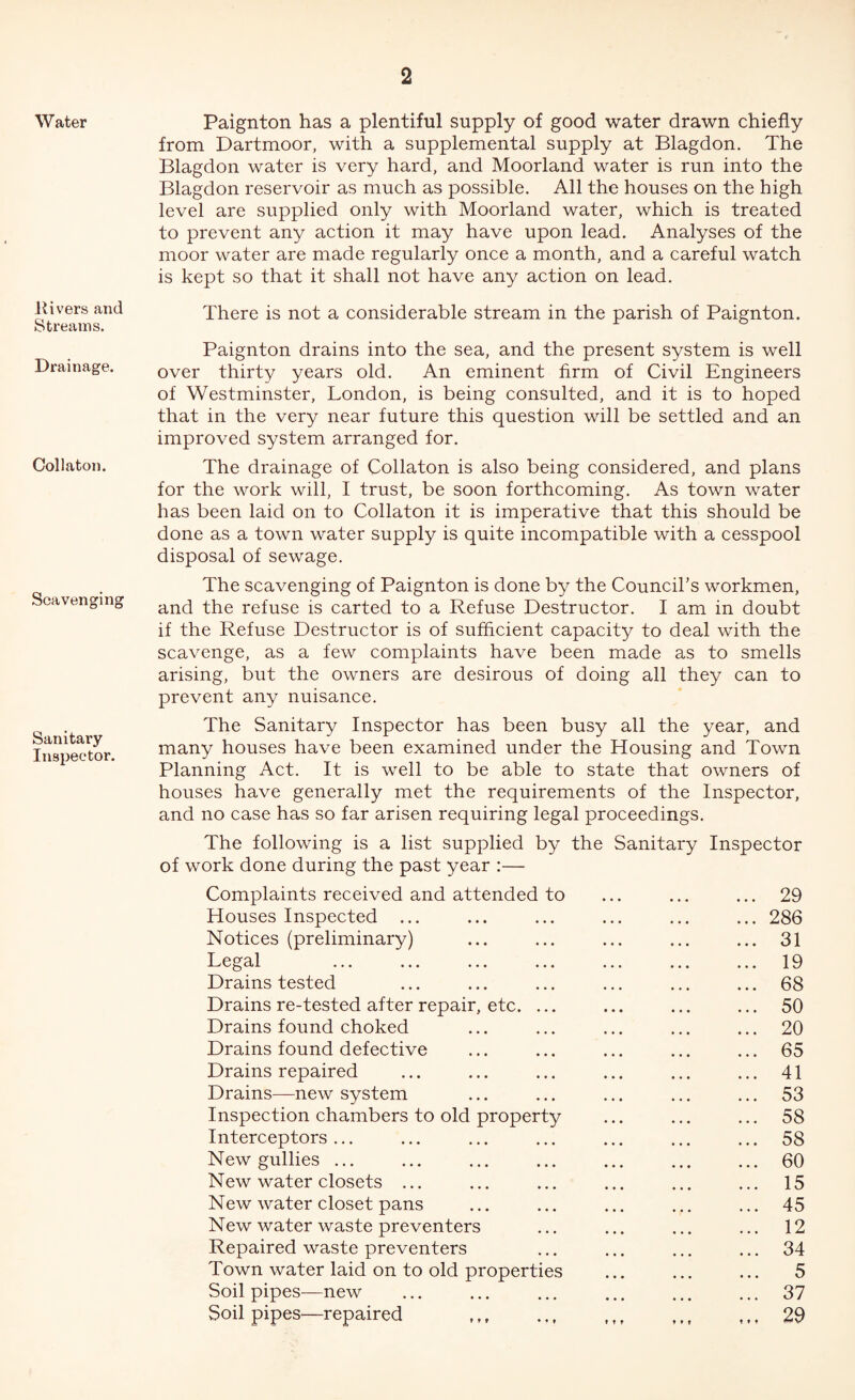Water Hi vers and Streams. Drainage. Collaton. Scavenging Sanitary Inspector. Paignton has a plentiful supply of good water drawn chiefly from Dartmoor, with a supplemental supply at Blagdon. The Blagdon water is very hard, and Moorland water is run into the Blagdon reservoir as much as possible. All the houses on the high level are supplied only with Moorland water, which is treated to prevent any action it may have upon lead. Analyses of the moor water are made regularly once a month, and a careful watch is kept so that it shall not have any action on lead. There is not a considerable stream in the parish of Paignton. Paignton drains into the sea, and the present system is well over thirty years old. An eminent firm of Civil Engineers of Westminster, London, is being consulted, and it is to hoped that in the very near future this question will be settled and an improved system arranged for. The drainage of Collaton is also being considered, and plans for the work will, I trust, be soon forthcoming. As town water has been laid on to Collaton it is imperative that this should be done as a town water supply is quite incompatible with a cesspool disposal of sewage. The scavenging of Paignton is done by the Council’s workmen, and the refuse is carted to a Refuse Destructor. I am in doubt if the Refuse Destructor is of sufficient capacity to deal with the scavenge, as a few complaints have been made as to smells arising, but the owners are desirous of doing all they can to prevent any nuisance. The Sanitary Inspector has been busy all the year, and many houses have been examined under the Housing and Town Planning Act. It is well to be able to state that owners of houses have generally met the requirements of the Inspector, and no case has so far arisen requiring legal proceedings. The following is a list supplied by the Sanitary Inspector of work done during the past year :— Complaints received and attended to Houses Inspected ... Notices (preliminary) Legal Drains tested Drains re-tested after repair, etc. ... Drains found choked Drains found defective Drains repaired Drains—new system Inspection chambers to old property Interceptors ... New gullies ... New water closets ... New water closet pans New water waste preventers Repaired waste preventers Town water laid on to old properties Soil pipes—new Soil pipes—repaired . ... 29 ... 286 ... 31 ... 19 ... 68 ... 50 ... 20 ... 65 ... 41 ... 53 ... 58 ... 58 ... 60 ... 15 ... 45 ... 12 ... 34 5 ... 37 29