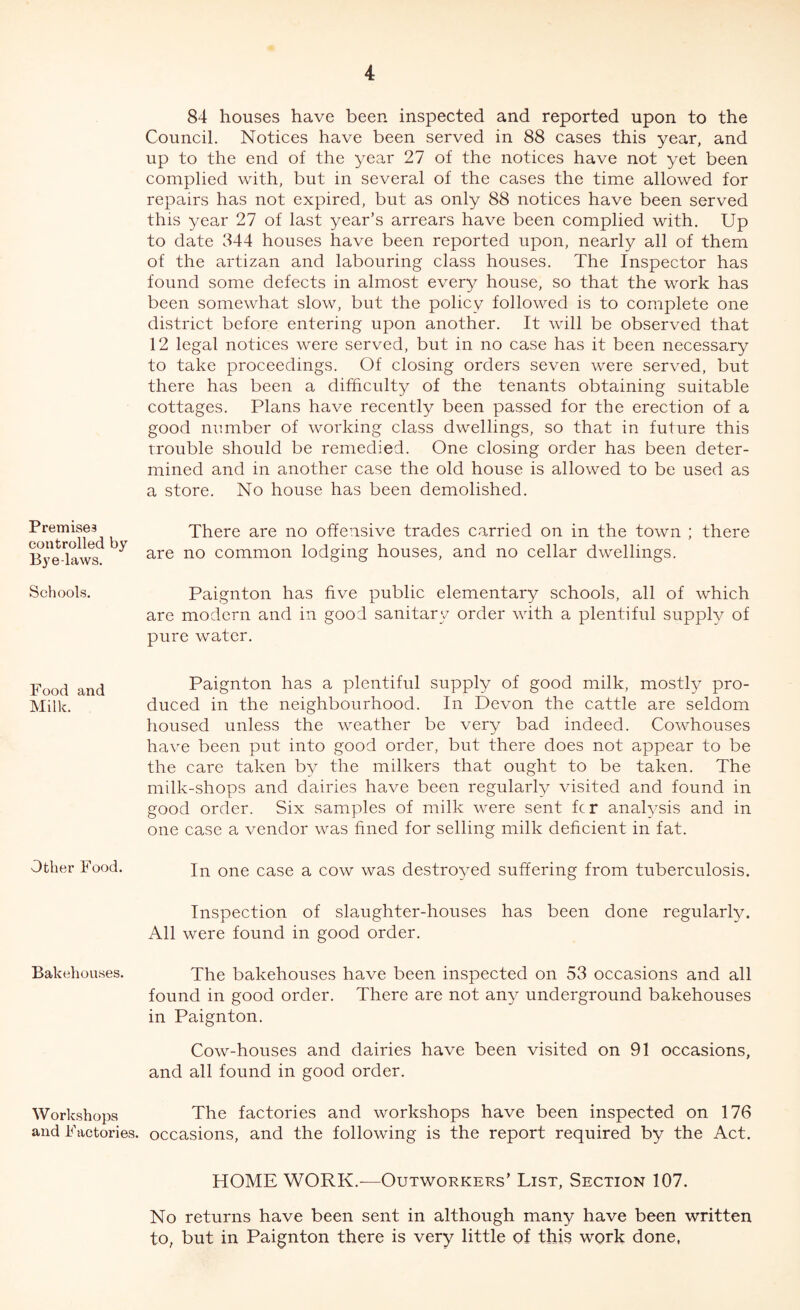 Premises controlled by Bye-laws. Schools. Food and Milk. Other Food. Bakehouses. Workshops and Factories, 84 houses have been inspected and reported upon to the Council. Notices have been served in 88 cases this year, and up to the end of the year 27 of the notices have not yet been complied with, but in several of the cases the time allowed for repairs has not expired, but as only 88 notices have been served this year 27 of last year’s arrears have been complied with. Up to date 344 houses have been reported upon, nearly all of them of the artizan and labouring class houses. The Inspector has found some defects in almost every house, so that the work has been somewhat slow, but the policy followed is to complete one district before entering upon another. It will be observed that 12 legal notices were served, but in no case has it been necessary to take proceedings. Of closing orders seven were served, but there has been a difficulty of the tenants obtaining suitable cottages. Plans have recently been passed for the erection of a good number of working class dwellings, so that in future this trouble should be remedied. One closing order has been deter¬ mined and in another case the old house is allowed to be used as a store. No house has been demolished. There are no offensive trades carried on in the town ; there are no common lodging houses, and no cellar dwellings. Paignton has five public elementary schools, all of which are modern and in good sanitary order with a plentiful supply of pure water. Paignton has a plentiful supply of good milk, mostly pro¬ duced in the neighbourhood. In Devon the cattle are seldom housed unless the weather be very bad indeed. Cowhouses have been put into good order, but there does not appear to be the care taken by the milkers that ought to be taken. The milk-shops and dairies have been regularly visited and found in good order. Six samples of milk were sent fc r analysis and in one case a vendor was fined for selling milk deficient in fat. In one case a cow was destroyed suffering from tuberculosis. Inspection of slaughter-houses has been done regularly. All were found in good order. The bakehouses have been inspected on 53 occasions and all found in good order. There are not any underground bakehouses in Paignton. Cow-houses and dairies have been visited on 91 occasions, and all found in good order. The factories and workshops have been inspected on 176 occasions, and the following is the report required by the Act. HOME WORK.—Outworkers’ List, Section 107. No returns have been sent in although many have been written to, but in Paignton there is very little of this work done,