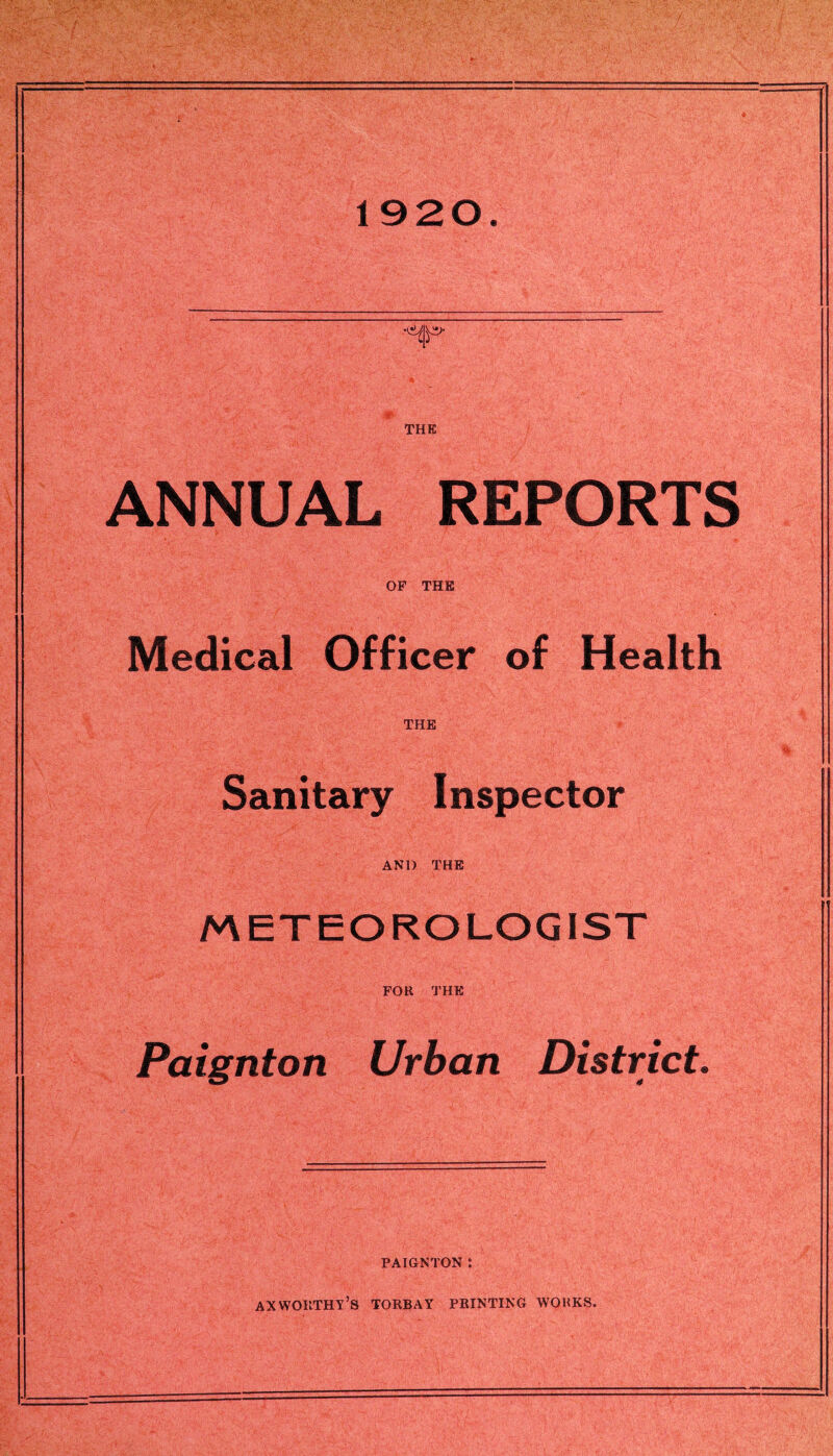 1920. '• ' - <-:■:' P'*5 ' Mb- ■ ■*. ' '•- ,:rf> • -if' THE ANNUAL REPORTS OP THE Medical Officer of Health THE Sanitary Inspector AND THE METEOROLOGIST FOR THE Paignton Urban District. PAIGNTON : AX WORTHY’S TORBAY PRINTING WORKS.
