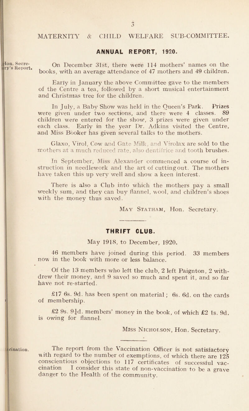 jy MATERNITY & CHILD WELFARE SUB-COMMITTEE. ANNUAL REPORT, 1920. On December 31st, there were 114 mothers’ names on the books, with an average attendance of 47 mothers and 49 children. Early in January the above Committee gave to the members of the Centre a tea, followed by a short musical entertainment and Christmas tree for the children. In July, a Baby Show was held in the Queen’s Park. Prizes were given under two sections, and there were 4 classes. 89 children wrere entered for the show, 3 prizes were given under each class. Early in the year Dr. Adkins visited the Centre, and Miss Booker has given several talks to the mothers. Glaxo, Virol, Cow and Gate Milk, and Virolax are sold to the mothers at a much reduced rate, also dentifrice and tooth brushes. In September, Miss Alexander commenced a course of in¬ struction in needlework and the art of cutting out. The mothers have taken this up very well and show a keen interest. There is also a Club into which the mothers pay a small weekly sum, and they can buy flannel, wool, and children’s shoes with the money thus saved. May Statham, Hon. Secretary. THRIFT CLUB. May 1918, to December, 1920. 46 members have joined during this period. 33 members now in the book with more or less balance. Of the 13 members who left the club, 2 left Paignton, 2 with¬ drew their money, and 9 saved so much and spent it, and so far have not re-started. £17 6s. 9d. has been spent on material; 6s. 6d. on the cards of membership. £2 9s. 9Jd. members’ money in the book, of which £2 Is. 9d. is owing for flannel. Miss Nicholson, Hon. Secretary. c cination. The report from the Vaccination Officer is not satisfactory with regard to the number of exemptions, of which there are 125 conscientious objections to 117 certificates of successful vac¬ cination I consider this state of non-vaccination to be a grave danger to the Health of the community. Ion. Secre- ry’s Report