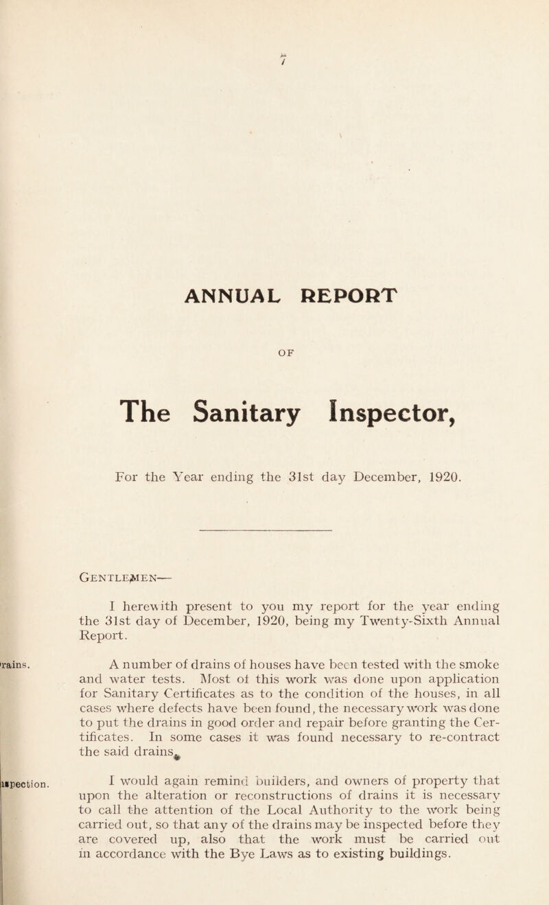 'rains. mpection. OF The Sanitary Inspector, For the Year ending the 31st day December, 1920. Gentlemen— I herewith present to you my report for the year ending the 31st day of December, 1920, being my Twenty-Sixth Annual Report. A number of drains of houses have been tested with the smoke and w7ater tests. Most o± this work w-as done upon application for Sanitary Certificates as to the condition of the houses, in all cases wdiere defects have been found, the necessary work was done to put the drains in good order and repair before granting the Cer¬ tificates. In some cases it was found necessary to re-contract the said drains^ I would again remind builders, and owners of property that upon the alteration or reconstructions of drains it is necessary to call the attention of the Local Authority to the work being carried out, so that any of the drains may be inspected before they are covered up, also that the work must be carried out