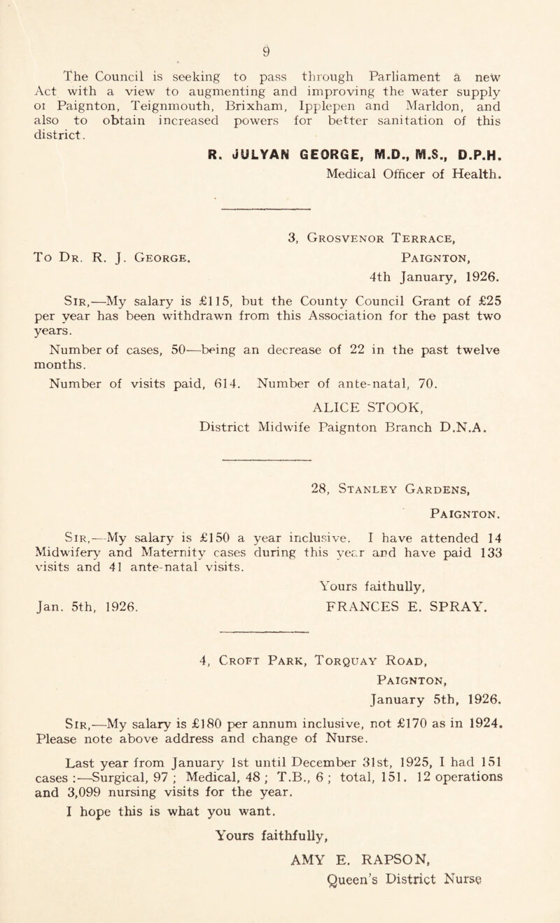 The Council is seeking to pass through Parliament a new Act with a view to augmenting and improving the water supply oi Paignton, Teignmouth, Brixham, Ipplepen and Marldon, and also to obtain increased powers for better sanitation of this district. R. JULYAN GEORGE, M.D., fVi.S., D.P.H. Medical Officer of Health. 3, Grosvenor Terrace, To Dr. R. J. George. Paignton, 4th January, 1926. Sir,—My salary is £115, but the County Council Grant of £25 per year has been withdrawn from this Association for the past two years. Number of cases, 50—being an decrease of 22 in the past twelve months. Number of visits paid, 614. Number of ante-natal, 70. ALICE STOOK, District Midwife Paignton Branch D.N.A. 28, Stanley Gardens, Paignton. Sir,—My salary is £150 a year inclusive. I have attended 14 Midwifery and Maternity cases during this year and have paid 133 visits and 41 ante-natal visits. Yours faithully, Jan. 5th, 1926. FRANCES E. SPRAY. 4, Croft Park, Torquay Road, Paignton, January 5th, 1926. Sir,—My salary is £180 per annum inclusive, not £170 as in 1924, Please note above address and change of Nurse. Last year from January 1st until December 31st, 1925, I had 151 cases :•—Surgical, 97 ; Medical, 48 ; T.B., 6 ; total, 151. 12 operations and 3,099 nursing visits for the year. I hope this is what you want. Yours faithfully, AMY E. RAPSON, Queen’s District Nurse