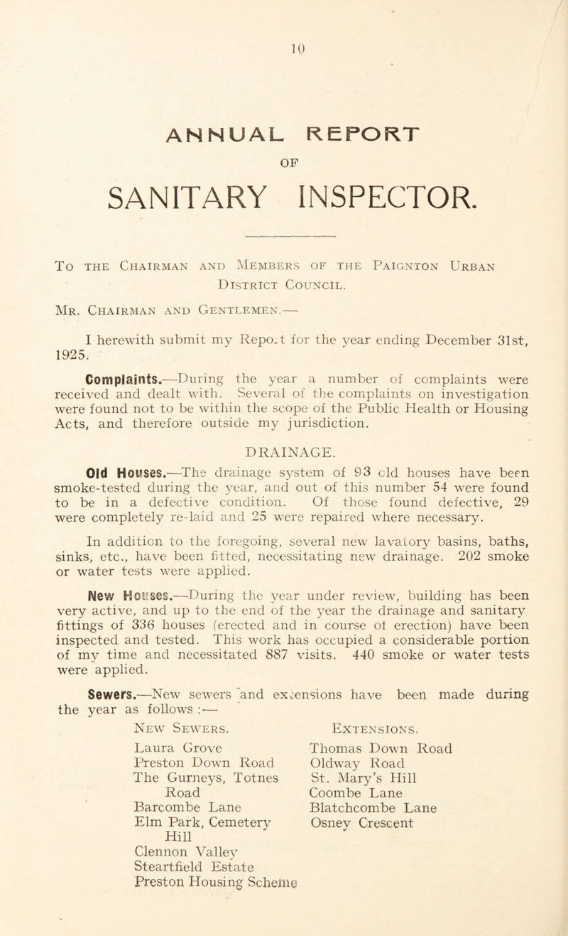 ANNUAL REPORT OF SANITARY INSPECTOR. To the Chairman and Members of the Paignton Urban District Council. Mr. Chairman and Gentlemen.— I herewith submit my Report for the year ending December 31st, 1925. Complaints.—During the year a number of complaints were received and dealt with. Several of the complaints on investigation were found not to be within the scope of the Public Health or Housing Acts, and therefore outside my jurisdiction. DRAINAGE. Old Houses.—The drainage system of 93 cld houses have been smoke-tested during the year, and out of this number 54 were found to be in a defective condition. Of those found defective, 29 were completely re-laid and 25 were repaired where necessary. In addition to the foregoing, several new lavatory basins, baths, sinks, etc., have been fitted, necessitating new drainage. 202 smoke or water tests were applied. Mew Houses.—During the year under review, building has been very active, and up to the end of the year the drainage and sanitary fittings of 336 houses (erected and in course of erection) have been inspected and tested. This work has occupied a considerable portion of my time and necessitated 887 visits. 440 smoke or water tests were applied. Sewers.'—New sewers and extensions have been made during the year as follows :*— New Sewers. Extensions. Thomas Down Road Oldway Road St. Mary’s Hill Laura Grove Preston Down Road The Gurneys, Totnes Road Coombe Lane Blatchcombe Lane Osney Crescent Barcombe Lane Elm Park, Cemetery Hill Clennon Valley Steartfield Estate Preston Housing Scheme