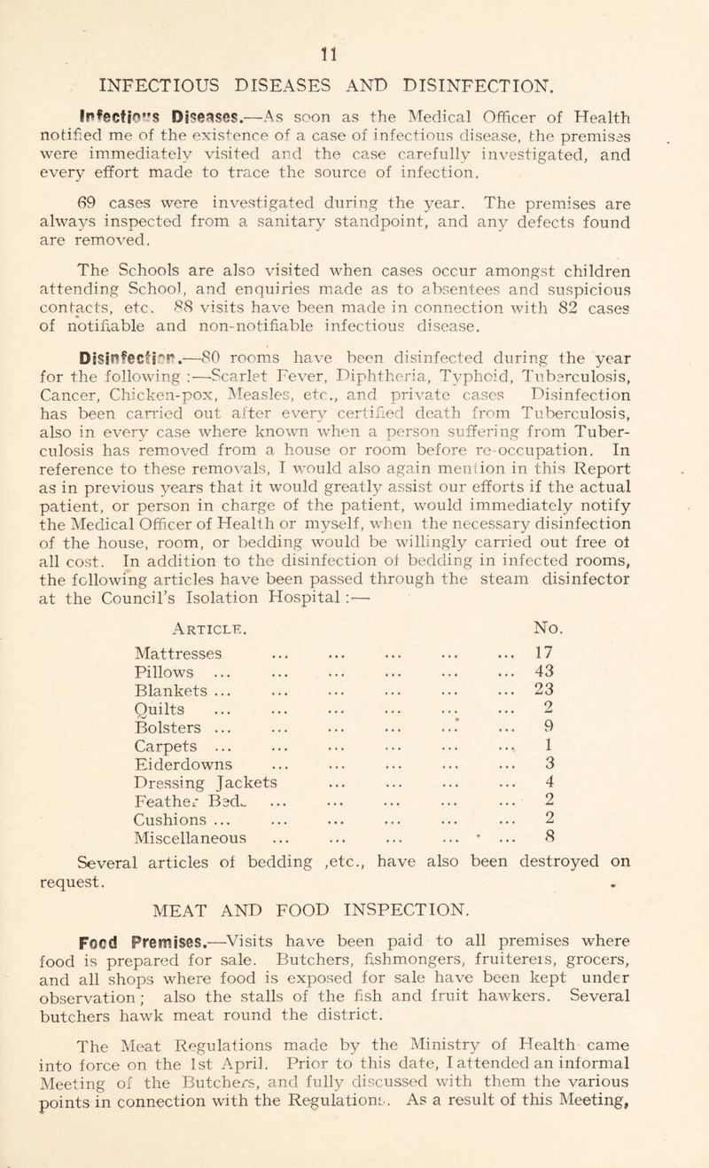 INFECTIOUS DISEASES AND DISINFECTION. Infecti©?is Diseases.—As soon as the Medical Officer of Health notified me of the existence of a case of infectious disease, the premises were immediately visited and the case carefully investigated, and every effort made to trace the source of infection. 69 cases were investigated during the year. The premises are always inspected from a sanitary standpoint, and any defects found are removed. The Schools are also visited when cases occur amongst children attending School, and enquiries made as to absentees and suspicious contacts, etc. 88 visits have been made in connection with 82 cases of notifiable and non-notifiable infectious disease. Disinfection.—80 rooms have been disinfected during the year for the following :—-Scarlet Fever, Diphtheria, Typhoid, Tuberculosis, Cancer, Chicken-pox, Measles, etc., and private causes Disinfection has been carried out after every certified death from Tuberculosis, also in every case where known when a person suffering from Tuber¬ culosis has removed from a house or room before re-occupation. In reference to these removals, I would also again mention in this Report as in previous years that it would greatly assist our efforts if the actual patient, or person in charge of the patient, would immediately notify the Medical Officer of Health or myself, when the necessary disinfection of the house, room, or bedding would be willingly carried out free of all cost. In addition to the disinfection of bedding in infected rooms, the following articles have been passed through the steam disinfector at the Council's Isolation Hospital :—• Article. No. Mattresses ... ... ... ... ... 17 Pillows ... ... ... ... ... ... 43 Blankets ... ... ... ... ... ... 23 Quilts ... ... ... ... • - ... 2 Bolsters ... ... ... ... ...’ ... 9 Carpets ... ... ... ... ... ... 1 Eiderdowns ... ... ... ... ... 3 Dressing Jackets ... ... ... ... 4 Feather Bed- ... ... ... ... ... 2 Cushions ... ... ... ... ... ... 2 Miscellaneous ... ... ... ... * ... 8 Several articles of bedding ,etc., have also been destroyed on request. MEAT AND FOOD INSPECTION. Fsed Premises.—Visits have been paid to all premises where food is prepared for sale. Butchers, fishmongers, fruiterers, grocers, and all shops where food is exposed for sale have been kept under observation; also the stalls of the fish and fruit hawkers. Several butchers hawk meat round the district. The Meat Regulations made by the Ministry of Health came into force on the 1st April. Prior to this date, I attended an informal Meeting of the Butchers, and fully discussed with them the various points in connection with the Regulations. As a result of this Meeting,