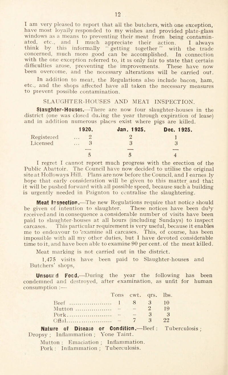 I am very pleased to report that all the butchers, with one exception, have most loyally responded to my wishes and provided plate-glass windows as a means to preventing their meat from being contamin¬ ated, etc., and 1 much appreciate their action. I always think by this informally “ getting together ” with the trade concerned, much more good can be accomplished. In connection with the one exception referred to, it is only fair to state that certain difficulties arose, preventing the improvements. These have now been overcome, and the necessary alterations will be carried out. In addition to meat, the Regulations also include bacon, ham, etc., and the shops affected have all taken the necessary measures to pievent possible contamination. SLAUGHTER-HOUSES AND MEAT INSPECTION. Siangfrier■ Houses.—-There are now four slaughter-houses in the district (one was closed during the year through expiration of lease) and in addition numerous places exist where pigs are killed. 1920. Jan. 1925. Dec. 1925, Registered ,..2 2 1 Licensed ... 3 3 3 5 5 4 I regret I cannot report much progress with the erection of the Public Abattoir. The Council have now decided to utilise the original site at Hollowrays Hill. Plans are now before the Council, and I earnes ly hope that early consideration will be given to this matter and that it will be pushed forward with all possible speed, because such a building is urgently needed in Paignton to centralise the slaughtering. jVIeai Inspection.—The new Regulations require that notice should be given of intention to slaughter. These notices have been du]y received and inconsequence a considerable number of visits have been paid to slaughter-houses at all hours (including Sundays) to inspect carcases. This particular requirement is very useful, because it enables me to endeavour to ‘examine all carcases. This, of course, has been impossible with all my other duties, but I have devoted considerable time to it, and have been able to examine 90 per cent, of the meat killed. Meat marking is not carried out in the district. 1,475 visits have been paid to Slaughter-houses and Butchers’ shops,. Urssotird Feed.—During the year the following has been condemned and destroyed, after examination, as unfit for human consumption : — Tons cwt. qrs. lbs. Beef . 1 8 3 10 Mutton . — — 2 19 Pork. 3 3 Offal. 7 3 22 Nature of Disease or Condition.-—Beef: Tuberculosis; Dropsy ; Inflammation ; Yone Taint. Mutton : Emaciation ; Inflammation. Pork : Inflammation ; Tuberculosis.