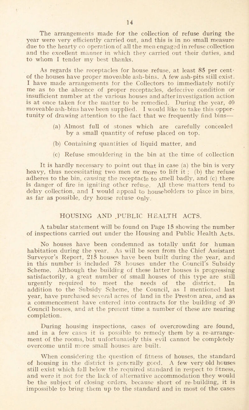 The arrangements made for the collection of refuse during the year were very efficiently carried out, and this is in no small measure due to the hearty co operation of all the men engaged in refuse collection and the excellent manner in which they carried out their duties, and to whom I tender my best thanks. As regards the receptacles for house refuse, at least 85 per cent- of the houses have proper moveable ash-bins. A few ash-pits still exist. I have made arrangements tor the Collectors to immediately notify me as to the absence of proper receptacles, defective condition or insufficient number at the various houses and after investigation action is at once taken for the matter to be remedied. During the year, 40 moveable ash-bins have been supplied. I would like to take this oppor¬ tunity of drawing attention to the fact that we frequently find bins'— (a) Almost full of stones which are carefully concealed by a small quantity of refuse placed on top. (b) Containing quantities of liquid matter, and (c) Refuse smouldering in the bin at the time of collection It is hardly necessary to point out that in case (a) the bin is very heavy, thus necessitating two men or more to lift it ; (b) the refuse adheres to the bin, causing the receptacle to smell badly, and (c) there is danger of fire in igniting other refuse. All these matters tend to delay collection, and I would appeal to householders to place in bins, as far as possible, dry house refuse Only, HOUSING AND .PUBLIC HEALTH ACTS. A tabular statement will be found on Page 15 showing the number of inspections carried out under the Housing and Public Health Acts. No houses have been condemned as totally unfit for human habitation during the year. As will be seen from the Chief Assistant Surveyor’s Report, 215 houses have been built during the year, and in this number is included 78 houses under the Council’s Subsidy Scheme. Although the building of these latter houses is progressing satisfactorily, a great number of small houses of this type are still urgently required to meet the needs of the district. In addition to the Subsidy Scheme, the Council, as I mentioned last year, have purchased several acres of land in the Preston area, and as a commencement have entered into contracts for the building of 3b Council houses, and at the present time a number of these are nearing completion. During housing inspections, cases of overcrowding are found, and in a few cases it is possible to remedy them by a re-arrange¬ ment of the rooms, but unfortunately this evil cannot be completely overcome until more small houses are built. When considering the question of fitness of houses, the standard of housing in the district is generally good. A few very old houses still exist which fall below the required standard in respect to fitness, and were it not for the lack of alternative accommodation they would be the subject of closing orders, because short of re-building, it is impossible to bring them up to the standard and in most of the cases
