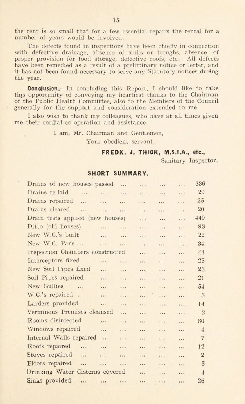 the rent is so small that for a few essential repairs the rental for a number of years would be involved. The defects found in inspections have been chiefly in connection with defective drainage, absence of sinks or troughs, absence of proper provision for food storage, defective roofs, etc. All defects have been remedied as a result of a preliminary notice or letter, and it has not been found necessary to serve any Statutory notices during the year. Conclusion.—In concluding this Report, I should like to take this opportunity of conveying my heartiest thanks to the Chairman of the Public Health Committee, also to the Members of the Council generally for the support and consideration extended to me. I also wish to thank my colleagues, who have at all times given me their cordial co-operation and assistance. I am, Mr. Chairman and Gentlemen, Your obedient servant, FREDK. J. THICK, M.SJ.A., etc., Sanitary Inspector. SHORT SUSVifVSARY. « Drains of new houses passed ... ... ... ... 336 Drains re-laid ... ... ... ... ... ... 29 Drains repaired ... ... ... ... ... ... 25 Drains cleared ... ... ... ... ... ... 20 Drain tests applied (new houses) ... ... ... 440 Ditto (old houses) ... ... ... ... ... 93 New W.C.'s built . 22 New W.C. Pans ... ... ... ... ... ... 34 Inspection Chambers constructed ... ... ... 44 Interceptors fixed ... ... ... ... ... 25 New Soil Pipes fixed ... ... ... ... ... 23 Soil Pipes repaired ... ... ... ... ... 21 New Gullies ... ... ... ... ... ... 54 W.C/s repaired ... ... ... ... 3 Larders provided ... ... ... ... ... 14 Verminous Premises cleansed ... ... ... ... 3 Rooms disinfected ... ... ... ... ... 80 Windows repaired ... ... ... ... ... 4 Internal Walls repaired ... ... ... ... ... 7 Roofs repaired ... ... ... ... ... ... 12 Stoves repaired ... ... ... ... ... ... 2 Floors repaired ... ... ... ... ... ... 5 Drinking Water Cisterns covered ... ... ... 4 Sinks provided ... .. ... 26