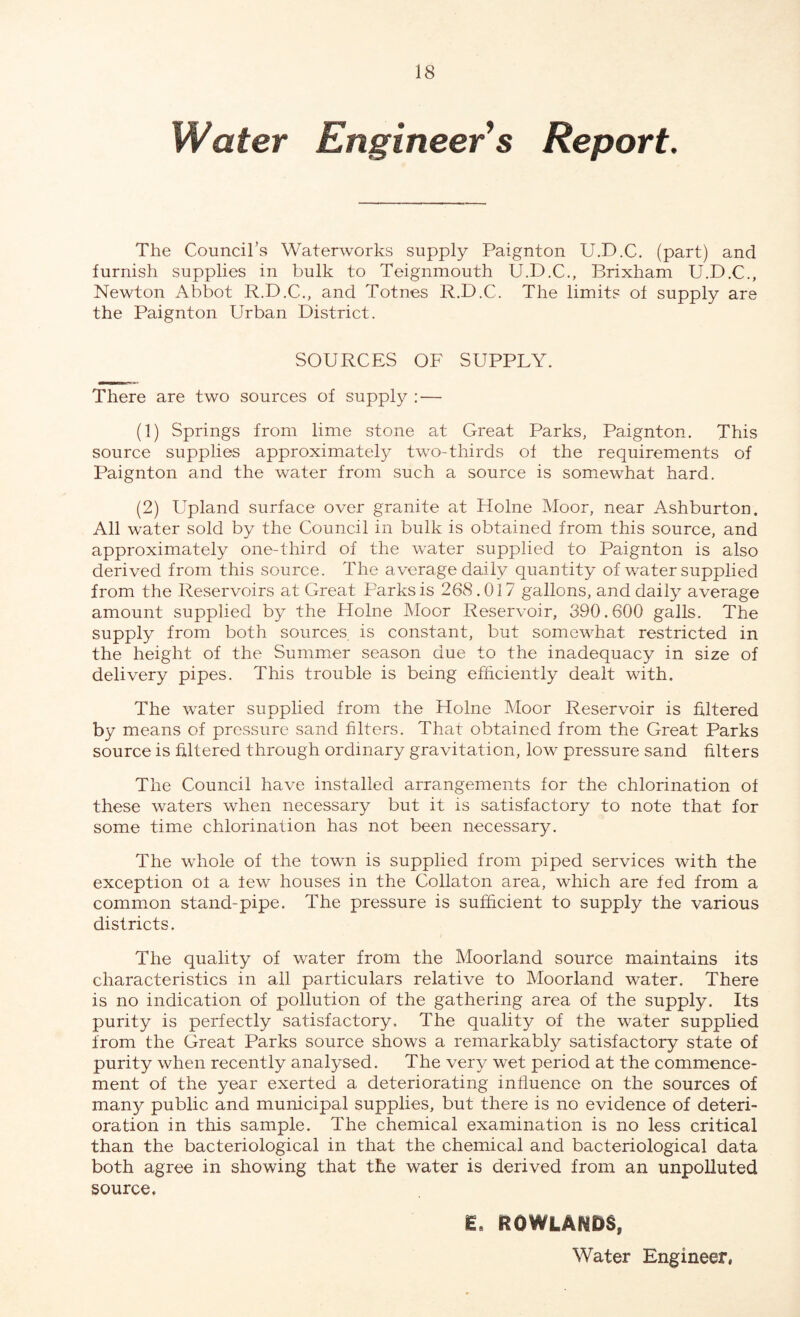 Water Engineer s Report. The Council’s Waterworks supply Paignton U.D.C. (part) and furnish supplies in bulk to Teignmouth U.D.C., Brixham U.D.C., Newton Abbot R.D.C., and Totnes R.D.C. The limits ot supply are the Paignton Urban District. SOURCES OF SUPPLY. There are two sources of supply : — (1) Springs from lime stone at Great Parks, Paignton. This source supplies approximately two-thirds ot the requirements of Paignton and the water from such a source is somewhat hard. (2) Upland surface over granite at Holne Moor, near Ashburton. All water sold by the Council in bulk is obtained from this source, and approximately one-third of the water supplied to Paignton is also derived from this source. The average daily quantity of water supplied from the Reservoirs at Great Parks is 268.017 gallons, and daily average amount supplied by the Holne Moor Reservoir, 390.600 galls. The supply from both sources is constant, but somewhat restricted in the height of the Summer season due to the inadequacy in size of delivery pipes. This trouble is being efficiently dealt with. The water supplied from the Holne Moor Reservoir is filtered by means of pressure sand filters. That obtained from the Great Parks source is filtered through ordinary gravitation, low pressure sand filters The Council have installed arrangements for the chlorination of these waters when necessary but it is satisfactory to note that for some time chlorination has not been necessary. The whole of the town is supplied from piped services with the exception ot a lew houses in the Collaton area, which are fed from a common stand-pipe. The pressure is sufficient to supply the various districts. The quality of water from the Moorland source maintains its characteristics in all particulars relative to Moorland water. There is no indication of pollution of the gathering area of the supply. Its purity is perfectly satisfactory. The quality of the water supplied from the Great Parks source shows a remarkably satisfactory state of purity when recently analysed. The very wet period at the commence¬ ment of the year exerted a deteriorating influence on the sources of many public and municipal supplies, but there is no evidence of deteri¬ oration in this sample. The chemical examination is no less critical than the bacteriological in that the chemical and bacteriological data both agree in showing that the water is derived from an unpolluted source, E. ROWLANDS, Water Engineer,