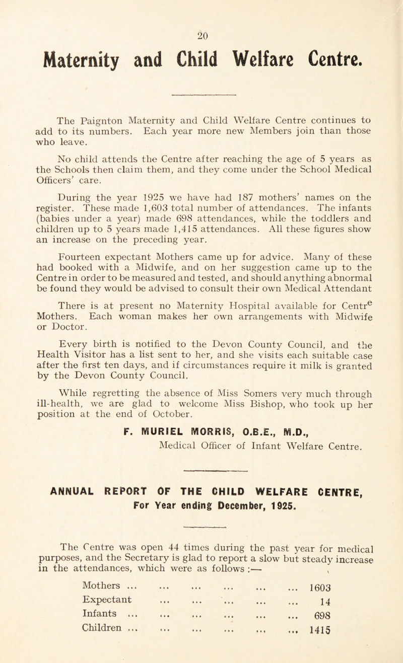 Maternity and Child Welfare Centre. The Paignton Maternity and Child Welfare Centre continues to add to its numbers. Each year more new Members join than those who leave. No child attends the Centre after reaching the age of 5 years as the Schools then claim them, and they come under the School Medical Officers’ care. During the year 1925 we have had 187 mothers’ names on the register. These made 1,603 total number of attendances. The infants (babies under a year) made 698 attendances, while the toddlers and children up to 5 years made 1,415 attendances. All these figures show an increase on the preceding year. Fourteen expectant Mothers came up for advice. Many of these had booked with a Midwife, and on her suggestion came up to the Centre in order to be measured and tested, and should anything abnormal be found they would be advised to consult their own Medical Attendant There is at present no Maternity Hospital available for Centre Mothers. Each woman makes her own arrangements with Midwife or Doctor. Every birth is notified to the Devon County Council, and the Health Visitor has a list sent to her, and she visits each suitable case after the first ten days, and if circumstances require it milk is granted by the Devon County Council. While regretting the absence of Miss Somers very much through ill-health, we are glad to welcome Miss Bishop, who took up her position at the end of October. F. MURIEL IYSORR8S, O.E.E., SVI.D., Medical Officer of Infant Welfare Centre. ANNUAL REPORT OF THE CHILD WELFARE CENTRE, For Year ending December, 1925. The Centre was open 44 times during the past year for medical purposes, and the Secretary is glad to report a slow but steady increase in the attendances, which were as follows :— Mothers ... Expectant Infants ... Children ... ... 1603 14 ... 698 ... 1415
