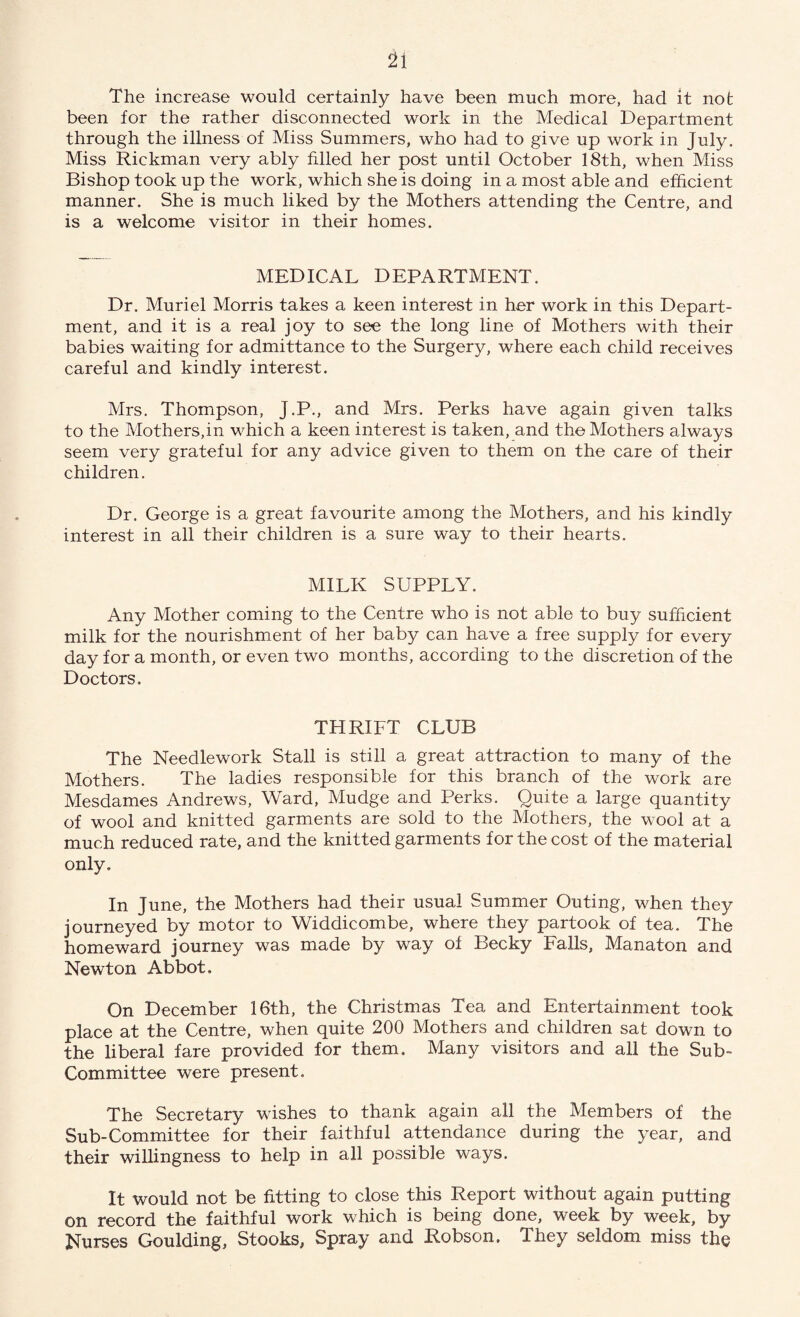 The increase would certainly have been much more, had it not been for the rather disconnected work in the Medical Department through the illness of Miss Summers, who had to give up work in July. Miss Rickman very ably filled her post until October 18th, when Miss Bishop took up the work, which she is doing in a most able and efficient manner. She is much liked by the Mothers attending the Centre, and is a welcome visitor in their homes. MEDICAL DEPARTMENT. Dr. Muriel Morris takes a keen interest in her work in this Depart¬ ment, and it is a real joy to see the long line of Mothers with their babies waiting for admittance to the Surgery, where each child receives careful and kindly interest. Mrs. Thompson, J.P., and Mrs. Perks have again given talks to the Mothers,in which a keen interest is taken, and the Mothers always seem very grateful for any advice given to them on the care of their children. Dr. George is a great favourite among the Mothers, and his kindly interest in all their children is a sure way to their hearts. MILK SUPPLY. Any Mother coming to the Centre who is not able to buy sufficient milk for the nourishment of her baby can have a free supply for every day for a month, or even two months, according to the discretion of the Doctors. THRIFT CLUB The Needlework Stall is still a great attraction to many of the Mothers. The ladies responsible for this branch of the work are Mesdames Andrews, Ward, Mudge and Perks. Quite a large quantity of wool and knitted garments are sold to the Mothers, the wool at a much reduced rate, and the knitted garments for the cost of the material only. In June, the Mothers had their usual Summer Outing, when they journeyed by motor to Widdicombe, where they partook of tea. The homeward journey was made by way of Becky Falls, Manaton and Newton Abbot. On December 16th, the Christmas Tea and Entertainment took place at the Centre, when quite 200 Mothers and children sat down to the liberal fare provided for them. Many visitors and all the Sub- Committee were present. The Secretary wishes to thank again all the Members of the Sub-Committee for their faithful attendance during the year, and their willingness to help in all possible ways. It would not be fitting to close this Report without again putting on record the faithful work which is being done, week by week, by Nurses Goulding, Stooks, Spray and Robson. They seldom miss the