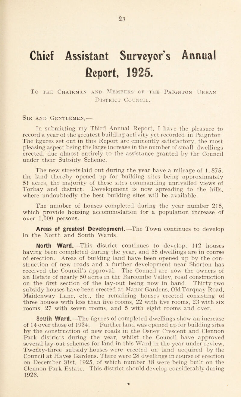 Chief Assistant Surveyor’s Annual Report, 1925. To the Chairman and Members of the Paignton Urban District Council, Sir and Gentlemen,— In submitting my Third Annual Report, I have the pleasure to record a year of the greatest building activity yet recorded in Paignton. The figures set out in this Report are eminently satisfactory, the most pleasing aspect being the large increase in the number of small dwellings erected, due almost entirely to the assistance granted by the Council under their Subsidy Scheme. The new streets laid out during the year have a mileage of 1 .875, the land thereby opened up for building sites being approximately 51 acres, the majority of these sites commanding unrivalled views of Torbay and district. Development is now spreading to the hills, where undoubtedly the best building sites will be available. The number of houses completed during the year number 215, which provide housing accommodation for a population increase of over 1,000 persons. Areas of greatest Development.—The Town continues to develop in the North and South Wards. North Ward.—This district continues to develop, 112 houses having been completed during the year, and 55 dwellings are in course of erection. Areas of building land have been opened up by the con¬ struction of new roads and a further development near Shorten has received the Council’s approval. The Council are now the owners of an Estate of nearly 50 acres in the Barcombe Valley, road construction on the first section of the lay-out being now in hand. Thirty-two subsidy houses have been erected at Manor Gardens, Old Torquay Road, Mai den way Lane, etc., the remaining houses erected consisting of three houses with less than five rooms, 22 with five rooms, 23 with six rooms, 27 with seven rooms, and 5 with eight rooms and over. South Ward.—The figures of completed dwellings show an increase of 14 over those of 1924. Further land was opened up for building sites by the construction of new roads in the Osney Crescent and Clennon Park districts during the year, whilst the Council have approved several lay-out schemes for land in this Ward in the year under review. Twenty-three subsidy houses were erected on land acquired by the Council at Hayes Gardens. There were 28 dwellings in course of erection on December 31st, 1925, of which number 18 were being built on the Clennon Park Estate. This district should develop considerably during 1926.