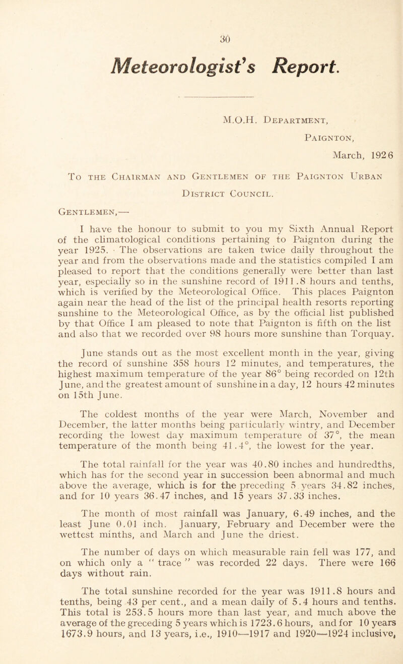 Meteorologist’s Report. M.O.H. Department, Paignton, March, 192 6 To the Chairman and Gentlemen of the Paignton Urban District Council. Gentlemen,—■ I have the honour to submit to you my Sixth Annual Report of the climatological conditions pertaining to Paignton during the year 1925. ■ The observations are taken twice daily throughout the year and from the observations made and the statistics compiled I am pleased to report that the conditions generally were better than last year, especially so in the sunshine record of 1911.8 hours and tenths, which is verified by the Meteorological Office. This places Paignton again near the head of the list of the principal health resorts reporting sunshine to the Meteorological Office, as by the official list published by that Office I am pleased to note that Paignton is fifth on the list and also that we recorded over 98 hours more sunshine than Torquay. June stands out as the most excellent month in the year, giving the record of sunshine 358 hours 12 minutes, and temperatures, the highest maximum temperature of the year 86° being recorded on 12th June, and the greatest amount of sunshine in a day, 12 hours 42 minutes on 15th June. The coldest months of the year were March, November and December, the latter months being parficulaidy wintry, and December recording the lowest day maximum temperature of 37°, the mean temperature of the month being 41.4°, the lowest for the year. The total rainfall for the year was 40.80 inches and hundredths, which has for the second year in succession been abnormal and much above the average, which is for the preceding 5 years 34.82 inches, and for 10 years 36.47 inches, and 15 years 37.33 inches. The month of most rainfall was January, 6.49 inches, and the least June 0.01 inch. January, February and December were the wettest minths, and March and June the driest. The number of days on which measurable rain fell was 177, and on which only a “ trace ” was recorded 22 days. There were 166 days without rain. The total sunshine recorded for the year was 1911.8 hours and tenths, being 43 per cent., and a mean daily of 5.4 hours and tenths. This total is 253.5 hours more than last year, and much above the average of the greceding 5 years which is 1723.6 hours, and for 10 years 1673.9 hours, and 13 years, i.e., 1910—1917 and 1920—1924 inclusive,