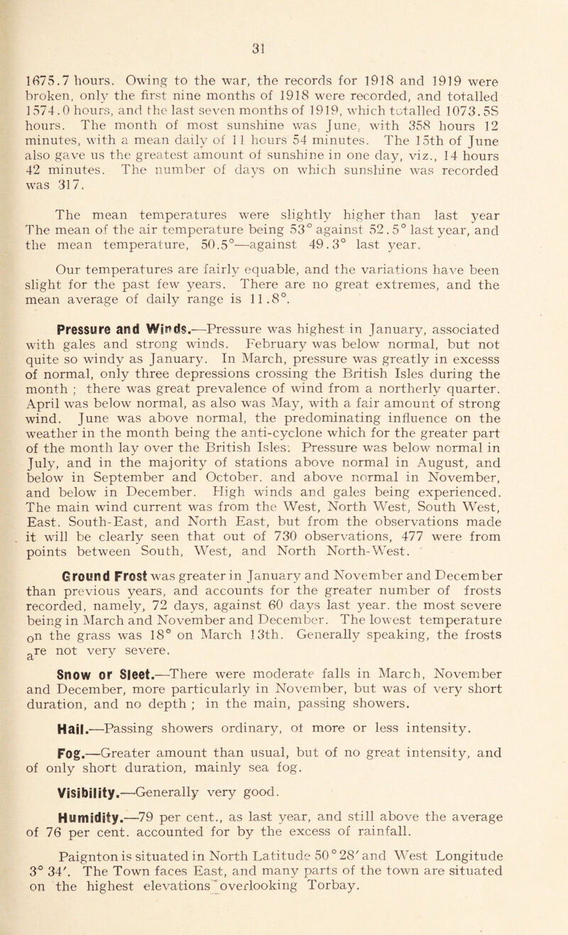 1675.7 hours. Owing to the war, the records for 1918 and 1919 were broken, only the first nine months of 1918 were recorded, and totalled 1574.0 hours, and the last seven months of 1919, which totalled 1073.5S hours. The month of most sunshine was June, with 358 hours 12 minutes, with a mean daily of 11 hours 54 minutes. The 15th of June also gave us the greatest amount of sunshine in one day, viz., 14 hours 42 minutes. The number of days on which sunshine was recorded was 317. The mean temperatures were slightly higher than last year The mean of the air temperature being 53° against 52.5° last year, and the mean temperature, 50.5°—against 49.3° last year. Our temperatures are fairly equable, and the variations have been slight for the past few years. There are no great extremes, and the mean average of daily range is 11.8°. Pressure and Winds.—Pressure was highest in January, associated with gales and strong winds. February was below normal, but not quite so windy as January. In March, pressure was greatly in excesss of normal, only three depressions crossing the British Isles during the month ; there was great prevalence of wind from a northerly quarter. April was below normal, as also was May, with a fair amount of strong wind. June was above normal, the predominating influence on the weather in the month being the anti-cyclone which for the greater part of the month lay over the British Isles. Pressure was below normal in July, and in the majority of stations above normal in August, and below in September and October, and above normal in November, and below in December. High winds and gales being experienced. The main wind current was from the West, North West, South West, East. South-East, and North East, but from, the observations made it will be clearly seen that out of 730 observations, 477 were from points between South, West, and North North-West. Ground Frost was greater in January and November and December than previous years, and accounts for the greater number of frosts recorded, namely, 72 days, against 60 days last year, the most severe being in March and November and December. The lowest temperature 0n the grass was 18° on March 13th. Generally speaking, the frosts are not very severe. Snow or Sleet.—-There were moderate falls in March, November and December, more particularly in November, but was of very short duration, and no depth ; in the main, passing showers. Hail.—-Passing showers ordinary, ot more or less intensity. Fog.—Greater amount than usual, but of no great intensity, and of only short duration, mainly sea fog. Visibility.—Generally very good. Humidity.—79 per cent., as last year, and still above the average of 76 per cent, accounted for by the excess of rainfall. Paignton is situated in North Latitude 50 ° 28' and West Longitude 3° 34'. The Town faces East, and many parts of the town are situated on the highest elevations 'overlooking Torbay.