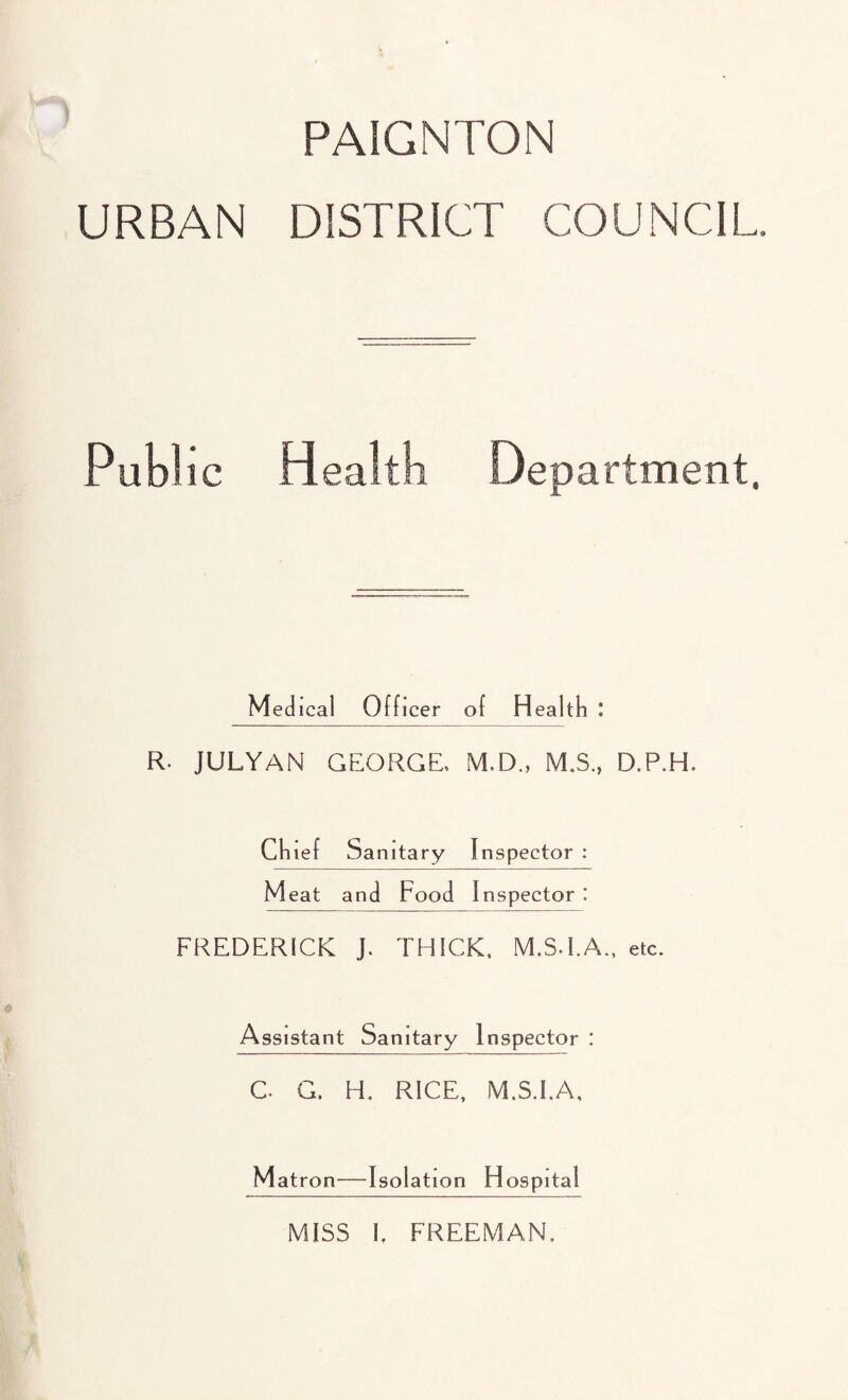 PAIGNTON URBAN DISTRICT COUNCIL Pub! ic Health Department. Medical Officer of Health : R. JULYAN GEORGE. M.D., M.S., D.P.H. Ch ief Sanitary Inspector : Meat and Food Inspector I FREDERICK J. THICK. M.S.I.A., etc. Assistant Sanitary Inspector : C. G. H. RICE, M.S.I.A, Matron—Isolation Hospital MISS I, FREEMAN.