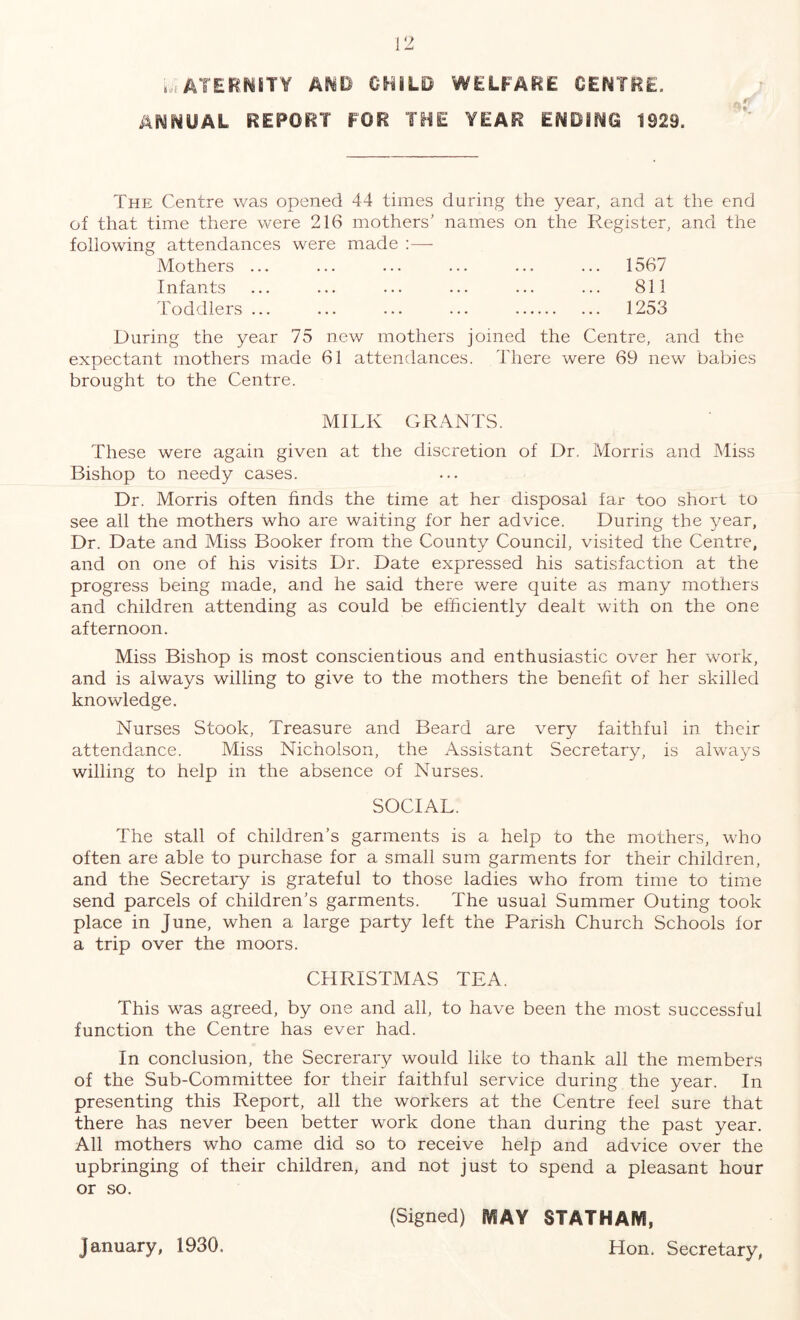 MATERNITY AMD CHILD WELFARE CENTRE. ANNUAL REPORT FOR THE YEAR ENDING 1929. The Centre was opened 44 times daring the year, and at the end of that time there were 216 mothers’ names on the Register, and the following attendances were made :—- Mothers ... ... ... ... ... ... 1567 Infants ... ... ... ... ... ... 811 Toddlers ... ... ... ... . 1253 During the year 75 new mothers joined the Centre, and the expectant mothers made 61 attendances. There were 69 new babies brought to the Centre. MILK GRANTS. These were again given at the discretion of Dr. Morris and Miss Bishop to needy cases. Dr. Morris often finds the time at her disposal far too short to see all the mothers who are waiting for her advice. During the year, Dr. Date and Miss Booker from the County Council, visited the Centre, and on one of his visits Dr. Date expressed his satisfaction at the progress being made, and he said there were quite as many mothers and children attending as could be efficiently dealt with on the one afternoon. Miss Bishop is most conscientious and enthusiastic over her work, and is always willing to give to the mothers the benefit of her skilled knowledge. Nurses Stook, Treasure and Beard are very faithful in their attendance. Miss Nicholson, the Assistant Secretary, is always willing to help in the absence of Nurses. SOCIAL. The stall of children’s garments is a help to the mothers, who often are able to purchase for a small sum garments for their children, and the Secretary is grateful to those ladies who from time to time send parcels of children’s garments. The usual Summer Outing took place in June, when a large party left the Parish Church Schools for a trip over the moors. CHRISTMAS TEA. This was agreed, by one and all, to have been the most successful function the Centre has ever had. In conclusion, the Secrerary would like to thank all the members of the Sub-Committee for their faithful service during the year. In presenting this Report, all the workers at the Centre feel sure that there has never been better work done than during the past year. All mothers who came did so to receive help and advice over the upbringing of their children, and not just to spend a pleasant hour or so. (Signed) SVsAY STATHAfVI, Hon. Secretary, January, 1930.