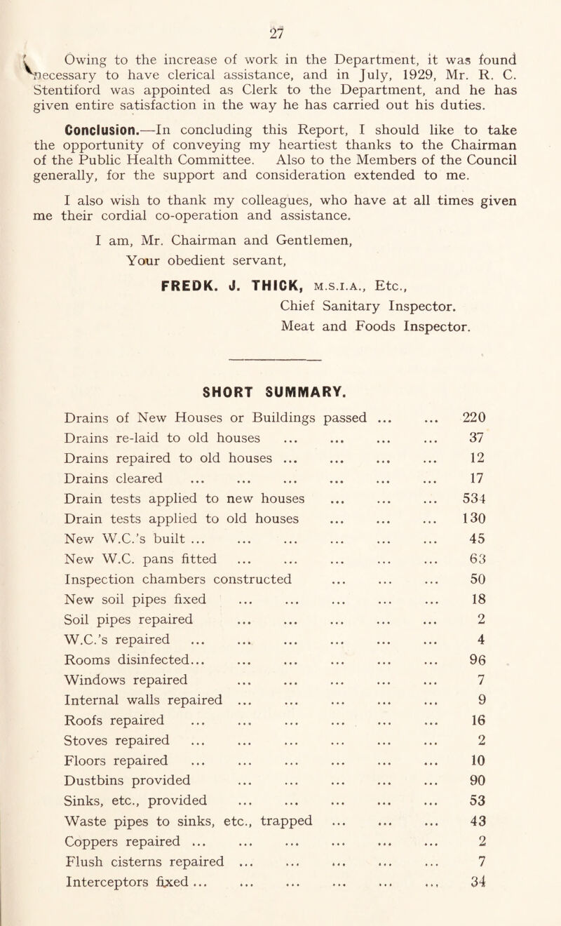 21 Owing to the increase of work in the Department, it was found necessary to have clerical assistance, and in July, 1929, Mr. R. C. Stentiford was appointed as Clerk to the Department, and he has given entire satisfaction in the way he has carried out his duties. Conclusion.—In concluding this Report, I should like to take the opportunity of conveying my heartiest thanks to the Chairman of the Public Health Committee. Also to the Members of the Council generally, for the support and consideration extended to me. I also wish to thank my colleagues, who have at all times given me their cordial co-operation and assistance. I am, Mr. Chairman and Gentlemen, Your obedient servant, FREDK. J. THICK, m.s.i.a., Etc., Chief Sanitary Inspector. Meat and Foods Inspector. SHORT SUMMARY. Drains of New Houses or Buildings passed 220 Drains re-laid to old houses 37 Drains repaired to old houses ... 12 Drains cleared 17 Drain tests applied to new houses 534 Drain tests applied to old houses 130 New W.C.’s built ... 45 New W.C. pans fitted 63 Inspection chambers constructed 50 New soil pipes fixed 18 Soil pipes repaired 2 W.C.’s repaired 4 Rooms disinfected... 96 Windows repaired 7 Internal walls repaired ... 9 Roofs repaired 16 Stoves repaired 2 Floors repaired 10 Dustbins provided 90 Sinks, etc., provided 53 Waste pipes to sinks, etc., trapped 43 Coppers repaired ... 2 Flush cisterns repaired ... 7 Interceptors fixed ... « » t 34