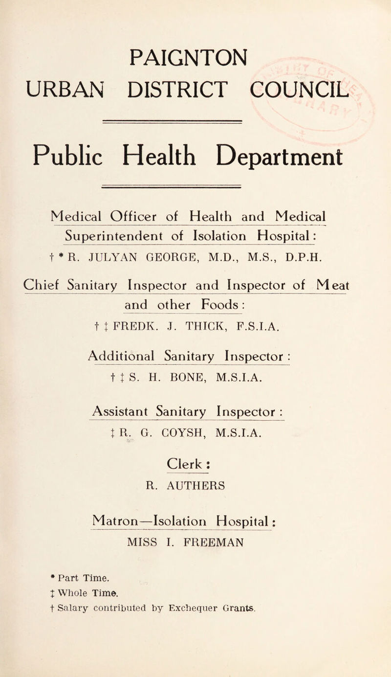 URBAN DISTRICT COUNCIL Public Health Department Medical Officer of Health and Medical Superintendent of Isolation Hospital: f * R. JULYAN GEORGE, M.D., M.S., D.P.H. Chief Sanitary Inspector and Inspector of Meat and other Foods: f t FREDK. J. THICK, F.S.I.A. Additional Sanitary Inspector : ftS. H. BONE, M.S.I.A. Assistant Sanitary Inspector : I R. G. COYSH, M.S.I.A. Clerk : R. AUTHERS Matron—Isolation Hospital: MISS I. FREEMAN * Part Time. X Whole Time. f Salary contributed by Exchequer Grants.