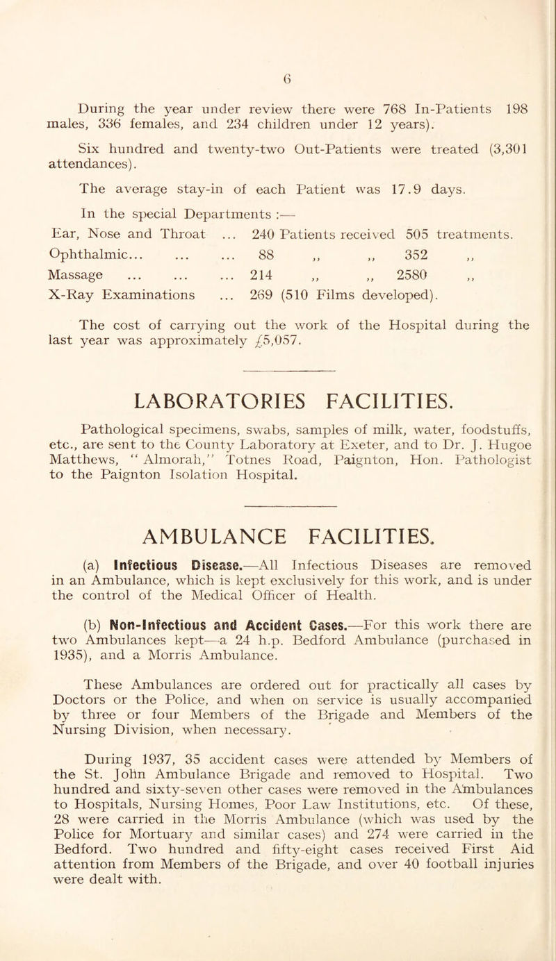 During the year under review there were 768 In-Patients 198 males, 336 females, and 234 children under 12 years). Six hundred and twenty-two Out-Patients were treated (3,301 attendances). The average stay-in of each Patient was 17.9 days. In the special Departments :— Ear, Nose and Throat ... 240 Patients received 505 treatments. Ophthalmic... ... ... 88 ,, ,, 352 Massage ... ... ... 214 ,, ,, 2580 X-Ray Examinations ... 269 (510 Films developed). The cost of carrying out the work of the Hospital during the last year was approximately £5,057. LABORATORIES FACILITIES. Pathological specimens, swabs, samples of milk, water, foodstuffs, etc., are sent to the County Laboratory at Exeter, and to Dr. J. Hugoe Matthews, “ Almorah,” Totnes Road, Paignton, Hon. Pathologist to the Paignton Isolation Hospital. AMBULANCE FACILITIES. (a) Infectious Disease.—All Infectious Diseases are removed in an Ambulance, which is kept exclusively for this work, and is under the control of the Medical Officer of Health. (b) Non-Infectious and Accident Gases.—For this work there are two Ambulances kept—a 24 h.p. Bedford Ambulance (purchased in 1935), and a Morris Ambulance. These Ambulances are ordered out for practically all cases by Doctors or the Police, and when on service is usually accompanied by three or four Members of the Brigade and Members of the Nursing Division, when necessary. During 1937, 35 accident cases were attended by Members of the St. John Ambulance Brigade and removed to Hospital. Two hundred and sixty-seven other cases were removed in the Afnbulances to Hospitals, Nursing Homes, Poor Law Institutions, etc. Of these, 28 were carried in the Morris Ambulance (which was used by the Police for Mortuary and similar cases) and 274 were carried in the Bedford. Two hundred and fifty-eight cases received First Aid attention from Members of the Brigade, and over 40 football injuries were dealt with.