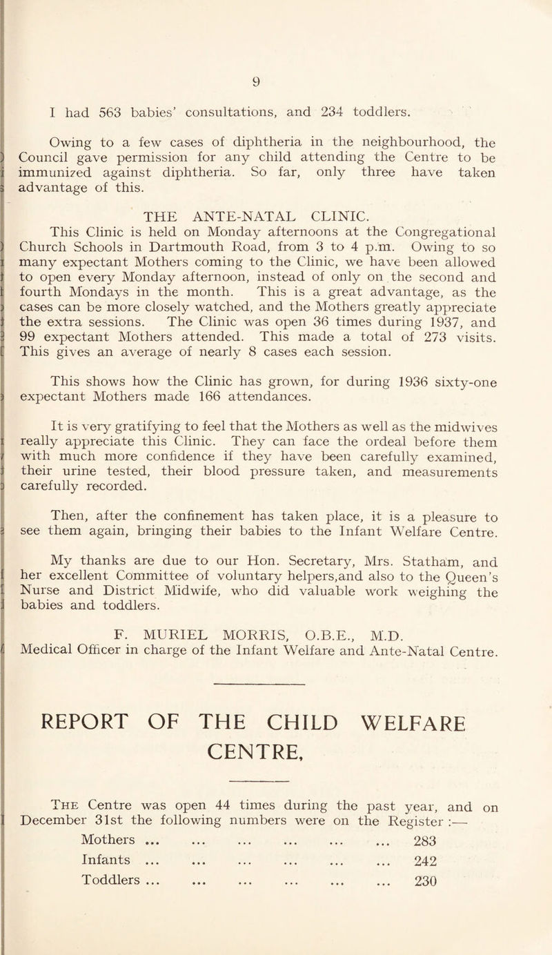I had 563 babies’ consultations, and 234 toddlers. Owing to a few cases of diphtheria in the neighbourhood, the j Council gave permission for any child attending the Centre to be i immunized against diphtheria. So far, only three have taken 3 advantage of this. THE ANTE-NATAL CLINIC. This Clinic is held on Monday afternoons at the Congregational | Church Schools in Dartmouth Road, from 3 to 4 p.m. Owing to so i many expectant Mothers coming to the Clinic, we have been allowed 1 to open every Monday afternoon, instead of only on the second and 1 fourth Mondays in the month. This is a great advantage, as the ) cases can be more closely watched, and the Mothers greatly appreciate 1 the extra sessions. The Clinic was open 36 times during 1937, and 3 99 expectant Mothers attended. This made a total of 273 visits. [ This gives an average of nearly 8 cases each session. This shows how the Clinic has grown, for during 1936 sixty-one expectant Mothers made 166 attendances. It is very gratifying to feel that the Mothers as well as the midwives really appreciate this Clinic. They can face the ordeal before them with much more confidence if they have been carefully examined, their urine tested, their blood pressure taken, and measurements 3 carefully recorded. I Then, after the confinement has taken place, it is a pleasure to see them again, bringing their babies to the Infant Welfare Centre. My thanks are due to our Hon. Secretary, Mrs. Statham, and i her excellent Committee of voluntary helpers,and also to the Queen’s 1 Nurse and District Midwife, who did valuable work weighing the : babies and toddlers. F. MURIEL MORRIS, O.B.E., M'.D. Medical Officer in charge of the Infant Welfare and Ante-Natal Centre. REPORT OF THE CHILD WELFARE CENTRE, The Centre was open 44 times during the past year, and on December 31st the following numbers were on the Register :— Mothers ... ... ... ... ... ... 283 Infants ... ... ... ... ... ... 242 Toddlers ... ... ... ... ... ... 230