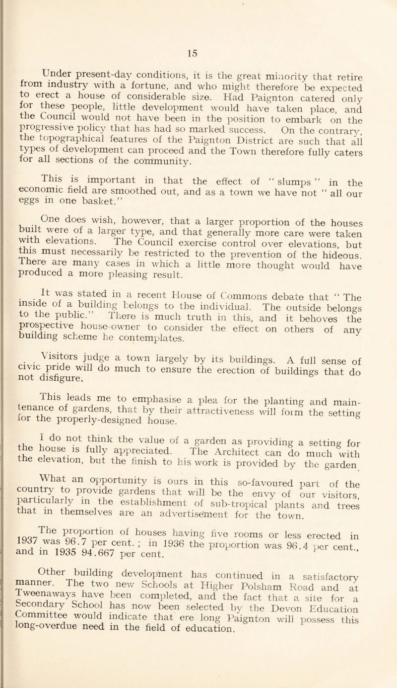 Under present-day conditions, it is the great minority that retire from industry with a fortune, and who might therefore be expected to erect a house of considerable size. Had Paignton catered only for these people, little development would have taken place, and the Council would not have been in the position to embark on the progressive policy that has had so marked success. On the contrary, the topographical features of the Paignton District are such that all types of development can proceed and the Town therefore fully caters for all sections of the community. This is important in that the effect of “ slumps ” in the economic field are smoothed out, and as a town we have not “ all our eggs in one basket.” One does wish, however, that a larger proportion of the houses built were of a larger type, and that generally more care were taken with elevations. The Council exercise control over elevations, but this must necessarily be restricted to the prevention of the hideous, there are many cases in which a little more thought would have produced a more pleasing result. It was staked in a recent House of Commons debate that “ The inside of a building belongs to the individual. The outside belongs to the public.” There is much truth in this, and it behoves the prospective house-owner to consider the effect on others of any building scheme he contemplates. Visitors judge a town largely by its buildings. A full sense of civic pride will do much to ensure the erection of buildings that do not disfigure. This leads me to emphasise a plea for the planting and main- enance of gardens, that by their attractiveness will form the setting lor the properly-designed house. I do not think the value of a garden as providing a setting for the house is fully appreciated. The Architect can do much with the elevation, but the finish to his work is provided by the garden Vi hat an opportunity is ours in this so-favoured part of the country to provide gardens that will be the envy of our visitors particularly m the establishment of sub-tropical plants and trees tnat m themselves are an advertisement for the town. 1QQ The Proportion of houses having five rooms or less erected in l^H^^^V936 the proiJOrtlon was 96-4 per cent- Other building development has continued in a satisfactory anner. The two new Schools at Higher Polsham Road and at i ween a way s have been completed, and the fact that a site for a secondary School has now been selected by the Devon Education Committee would indicate that ere long Paignton will possess this long-overdue need in the field of education.