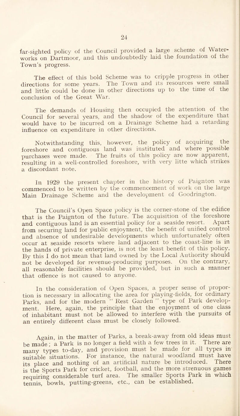 far-sighted policy of the Council provided a large scheme of Watei* works on Dartmoor, and this undoubtedly laid the ioundation of the Town’s progress. The effect of this bold Scheme was to cripple progress in other directions for some years. The Town and its resources were small and little could be done in other directions up to the time of the conclusion of the Great War. The demands of Housing then occupied the attention of the Council for several years, and the shadow of the expenditure that would have to be incurred on a Drainage Scheme had a retarding influence on expenditure in other directions. Notwithstanding this, however, the policy of acquiring the foreshore and contiguous land was instituted and where possible purchases were made. The fruits of this policy are now apparent, resulting in a well-controlled foreshore, with very litte which strikes a discordant note. In 1929 the present chapter in the history of Paignton was commenced to be written by the commencement of work on the large Main Drainage Scheme and the development of Goodrington. The Council’s Open Space policy is the corner-stone of the edifice that is the Paignton of the future. The acquisition of the foreshore and contiguous land is an essential policy for a seaside resort. Apart from securing land for public enjoyment, the benefit of unified control and absence of undesirable developments which unfortunately often occur at seaside resorts where land adjacent to the coast-line is in the hands of private enterprise, is not the least benefit of this policy. By this I do not mean that land owned by the Local Authority should not be developed for revenue-producing purposes. On the contrary, all reasonable facilities should be provided, but in such a manner that offence is not caused to anyone. In the consideration of Open Spaces, a proper sense of propor¬ tion is necessary in allocating the area for playing-fields, for ordinary Parks, and for the modern “ Rest Garden ” type of Park develop¬ ment. Here, again, the principle that the enjoyment of one class of inhabitant must not be allowed to interfere with the pursuits of an entirely different class must be closely followed. Again, in the matter of Parks, a break-away from old ideas must be made ; a Park is no longer a held with a few trees in it. There are many types to-day, and provision must be made for all types in suitable situations. For instance, the natural woodland must have its place and nothing of an artificial nature be introduced. There is the Sports Park for cricket, football, and the more strenuous games requiring considerable turf area. The smaller Sports Park in which tennis, bowls, putting-greens, etc., can be established.