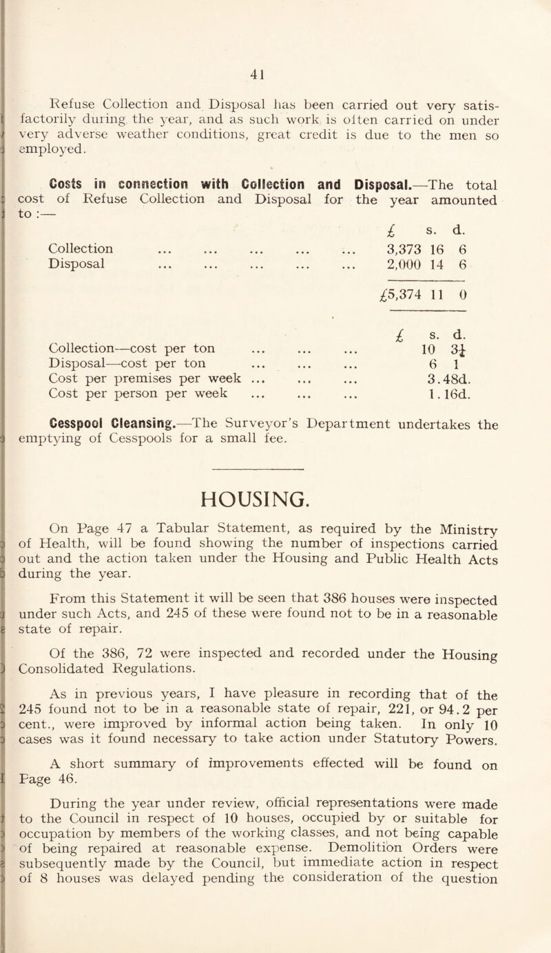 Gjammmasam r-r-txf—-• r~x ca r\ rx-n*rf~ -+-» -rv -^v~tv> Refuse Collection and Disposal has been carried out very satis- t factorily during the year, and as such work is oiten carried on under i very adverse weather conditions, great credit is due to the men so employed. Costs ssi connection with Collection and Disposal.—The total cost of Refuse Collection and Disposal for the year amounted to :— I £ s. d. Collection . 3,373 16 6 Disposal . 2,000 14 6 ^5,374 11 0 Collection—cost per ton Disposal—cost per ton Cost per premises per week ... Cost per person per week £ s. d. 10 3i 6 1 3.48d. 1.16d. Cesspool Cleansing.—The Surveyor’s Department undertakes the 3 emptying of Cesspools for a small fee. HOUSING. On Page 47 a Tabular Statement, as required by the Ministry a of Health, will be found showing the number of inspections carried out and the action taken under the Housing and Public Health Acts during the year. From this Statement it will be seen that 386 houses were inspected under such Acts, and 245 of these were found not to be in a reasonable state of repair. Of the 386, 72 were inspected and recorded under the Housing Consolidated Regulations. As in previous years, I have pleasure in recording that of the 245 found not to be in a reasonable state of repair, 221, or 94.2 per cent., were improved by informal action being taken. In only 10 cases was it found necessary to take action under Statutory Powers. A short summary of improvements effected will be found on Page 46. During the year under review, official representations were made to the Council in respect of 10 houses, occupied by or suitable for occupation by members of the working classes, and not being capable of being repaired at reasonable expense. Demolition Orders were subsequently made by the Council, but immediate action in respect of 8 houses was delayed pending the consideration of the question
