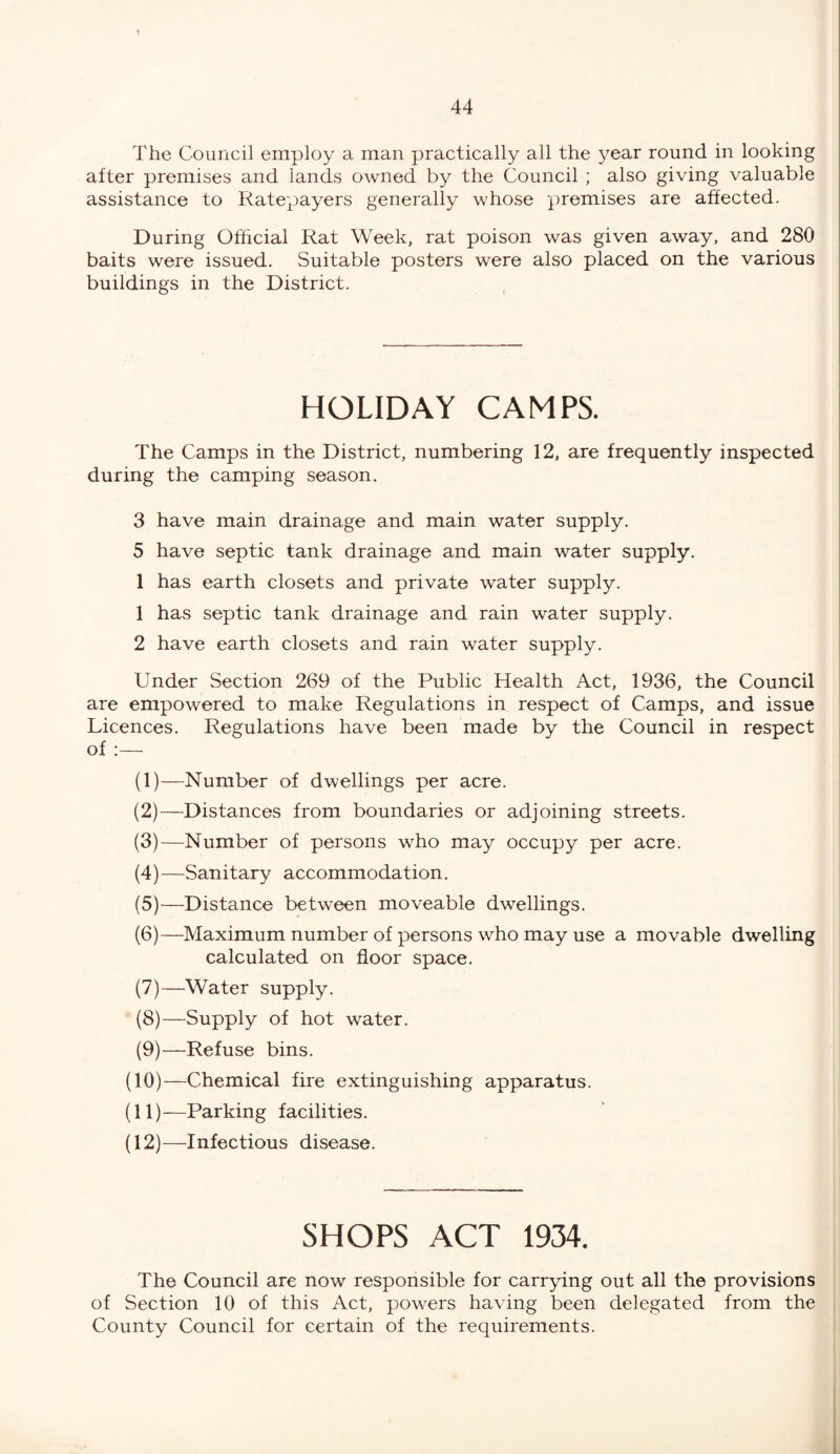 The Council employ a man practically all the year round in looking after premises and lands owned by the Council ; also giving valuable assistance to Ratepayers generally whose premises are affected. During Official Rat Week, rat poison was given away, and 280 baits were issued. Suitable posters were also placed on the various buildings in the District. HOLIDAY CAMPS. The Camps in the District, numbering 12, are frequently inspected during the camping season. 3 have main drainage and main water supply. 5 have septic tank drainage and main water supply. 1 has earth closets and private water supply. 1 has septic tank drainage and rain water supply. 2 have earth closets and rain water supply. Under Section 269 of the Public Health Act, 1936, the Council are empowered to make Regulations in respect of Camps, and issue Licences. Regulations have been made by the Council in respect of :— (1) —Number of dwellings per acre. (2) —Distances from boundaries or adjoining streets. (3) —Number of persons who may occupy per acre. (4) —Sanitary accommodation. (5) —Distance between moveable dwellings. (6) —Maximum number of persons who may use a movable dwelling calculated on floor space. (7) —Water supply. (8) —Supply of hot water. (9) —Refuse bins. (10) —Chemical fire extinguishing apparatus. (11) —Parking facilities. (12) —Infectious disease. SHOPS ACT 1934. The Council are now responsible for carrying out all the provisions of Section 10 of this Act, powers having been delegated from the County Council for certain of the requirements.