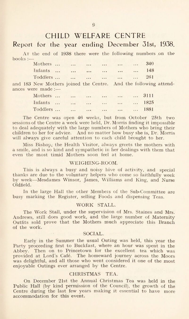 CHILD WELFARE CENTRE Report for the year ending December 31st, 1938. At the end of 1938 there were the following numbers on the books:— Mothers ... ... ... ... ... ... 340 Infants ... ... ... ... ... ... 148 Toddlers ... ... ... ... ... ... 261 and 183 New Mothers joined the Centre. And the following attend¬ ances were made :— Mothers ... ... ... ... ... ... 3111 Infants ... ... ... ... ... ... 1825 Toddlers ... ... ... ... ... ... 1881 The Centre was open 46 weeks, but from October 25th two sessions of the Centre a week were held, Dr. Morris finding it impossible to deal adequately with the large numbers of Mothers who bring their children to her for advice. And no matter how busy she is, Dr. Morris will always give careful attention to each child brought to her. Miss Bishop, the Health Visitor, always greets the mothers with a smile, and is so kind and sympathetic in her dealings with them that even the most timid Mothers soon feel at home. WEIGHING-ROOM. This is always a busy and noisy hive of activity, and special thanks are due to the voluntary helpers who come so faithfully week by week—Mesdames Winsor, James, Williams and King, and Nurse Oldfield. In the large Hall the other Members of the Sub-Committee are busy marking the Register, selling Foods and dispensing Teas. WORK STALL. The Work Stall, under the supervision of Mrs. Staines and Mrs. Andrews, still does good work, and the large number of Maternity Outfits sold prove that the Mothers much appreciate this Branch of the work. SOCIAL. Early in the Summer the usual Outing was held, this year the Party proceeding first to Buckfast, where an hour was spent in the Abbey. Then on to Princetown for the excellent tea which was provided at Lord’s Cafe. The homeward journey across the Moors was delightful, and all those who went considered it one of the most enjoyable Outings ever arranged by the Centre. CHRISTMAS TEA. On December 21st the Annual Christmas Tea was held in the Public Hall (by kind permission of the Council), the growth of the Centre during the last few years making it essential to have more accommodation for this event.